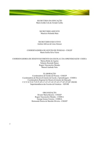 SECRETÁRIA DA EDUCAÇÃO
Maria Izolda Cela de Arruda Coelho

SECRETÁRIO ADJUNTO
Maurício Holanda Maia

SECRETÁRIO EXECUTIVO
Antônio Idilvan de Lima Alencar
COORDENADORIA DE GESTÃO DE PESSOAS - COGEP
Marta Emília Silva Vieira
COORDENADORIA DE DESENVOLVIMENTO DA ESCOLA E DA APRENDIZAGEM CODEA
Marisa Botão de Aquino
Nohemy Rezende Ibanez
Rogers Vasconcelos Mendes
Manoel Andrade Neto
ELABORAÇÃO
Coordenadoria de Gestão de Pessoas - COGEP
Coordenadoria de Desenvolvimento da Escola e Aprendizagem - CODEA
Coordenadoria Regional de Desenvolvimento da Educação
1º,2º,3º,4º,5º,6º,7º,8º,9º,10º,11º,12º,13º,14º,15º,16º,17º,18º,19º,20º CREDE
Superintendência das Escolas de Fortaleza – SEFOR

ORGANIZAÇÃO
Rivanir Maria Bezerra - COGEP
Rogers Vasconcelos Mendes - CODEA
George Gomes Ferreira - CODEA
Raimunda Pereira de Macêdo Oliveira - COGEP

2

 