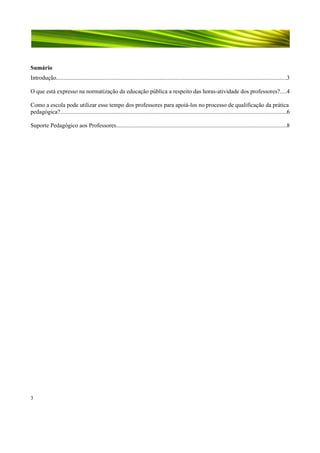 Sumário
Introdução.........................................................................................................................................................3
O que está expresso na normatização da educação pública a respeito das horas-atividade dos professores?....4
Como a escola pode utilizar esse tempo dos professores para apoiá-los no processo de qualificação da prática
pedagógica?......................................................................................................................................................6
Suporte Pedagógico aos Professores.................................................................................................................8

3

 