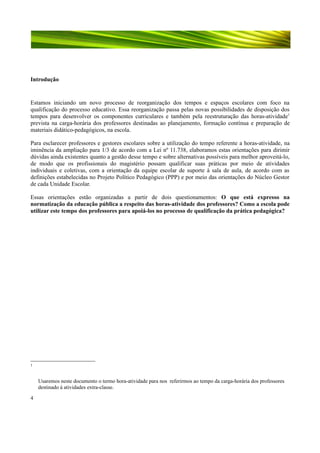 Introdução

Estamos iniciando um novo processo de reorganização dos tempos e espaços escolares com foco na
qualificação do processo educativo. Essa reorganização passa pelas novas possibilidades de disposição dos
tempos para desenvolver os componentes curriculares e também pela reestruturação das horas-atividade1
prevista na carga-horária dos professores destinadas ao planejamento, formação contínua e preparação de
materiais didático-pedagógicos, na escola.
Para esclarecer professores e gestores escolares sobre a utilização do tempo referente a horas-atividade, na
iminência da ampliação para 1/3 de acordo com a Lei nº 11.738, elaboramos estas orientações para dirimir
dúvidas ainda existentes quanto a gestão desse tempo e sobre alternativas possíveis para melhor aproveitá-lo,
de modo que os profissionais do magistério possam qualificar suas práticas por meio de atividades
individuais e coletivas, com a orientação da equipe escolar de suporte à sala de aula, de acordo com as
definições estabelecidas no Projeto Político Pedagógico (PPP) e por meio das orientações do Núcleo Gestor
de cada Unidade Escolar.
Essas orientações estão organizadas a partir de dois questionamentos: O que está expresso na
normatização da educação pública a respeito das horas-atividade dos professores? Como a escola pode
utilizar este tempo dos professores para apoiá-los no processo de qualificação da prática pedagógica?

1

Usaremos neste documento o termo hora-atividade para nos referirmos ao tempo da carga-horária dos professores
destinado à atividades extra-classe.
4

 
