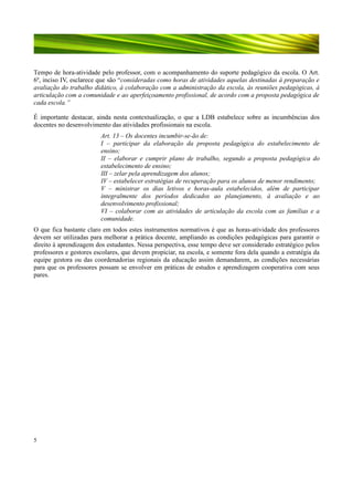 Tempo de hora-atividade pelo professor, com o acompanhamento do suporte pedagógico da escola. O Art.
6º, inciso IV, esclarece que são “consideradas como horas de atividades aquelas destinadas à preparação e
avaliação do trabalho didático, à colaboração com a administração da escola, às reuniões pedagógicas, à
articulação com a comunidade e ao aperfeiçoamento profissional, de acordo com a proposta pedagógica de
cada escola.”
É importante destacar, ainda nesta contextualização, o que a LDB estabelece sobre as incumbências dos
docentes no desenvolvimento das atividades profissionais na escola.
Art. 13 – Os docentes incumbir-se-ão de:
I – participar da elaboração da proposta pedagógica do estabelecimento de
ensino;
II – elaborar e cumprir plano de trabalho, segundo a proposta pedagógica do
estabelecimento de ensino;
III – zelar pela aprendizagem dos alunos;
IV – estabelecer estratégias de recuperação para os alunos de menor rendimento;
V – ministrar os dias letivos e horas-aula estabelecidos, além de participar
integralmente dos períodos dedicados ao planejamento, à avaliação e ao
desenvolvimento profissional;
VI – colaborar com as atividades de articulação da escola com as famílias e a
comunidade.
O que fica bastante claro em todos estes instrumentos normativos é que as horas-atividade dos professores
devem ser utilizadas para melhorar a prática docente, ampliando as condições pedagógicas para garantir o
direito à aprendizagem dos estudantes. Nessa perspectiva, esse tempo deve ser considerado estratégico pelos
professores e gestores escolares, que devem propiciar, na escola, e somente fora dela quando a estratégia da
equipe gestora ou das coordenadorias regionais da educação assim demandarem, as condições necessárias
para que os professores possam se envolver em práticas de estudos e aprendizagem cooperativa com seus
pares.

5

 
