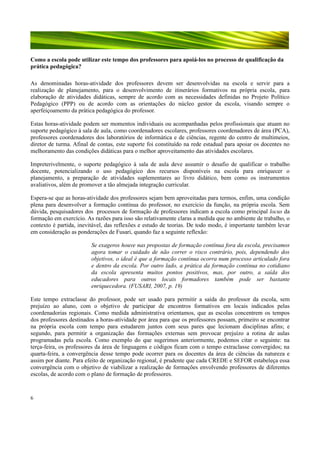 Como a escola pode utilizar este tempo dos professores para apoiá-los no processo de qualificação da
prática pedagógica?
As denominadas horas-atividade dos professores devem ser desenvolvidas na escola e servir para a
realização de planejamento, para o desenvolvimento de itinerários formativos na própria escola, para
elaboração de atividades didáticas, sempre de acordo com as necessidades definidas no Projeto Político
Pedagógico (PPP) ou de acordo com as orientações do núcleo gestor da escola, visando sempre o
aperfeiçoamento da prática pedagógica do professor.
Estas horas-atividade podem ser momentos individuais ou acompanhadas pelos profissionais que atuam no
suporte pedagógico à sala de aula, como coordenadores escolares, professores coordenadores de área (PCA),
professores coordenadores dos laboratórios de informática e de ciências, regente do centro de multimeios,
diretor de turma. Afinal de contas, este suporte foi constituído na rede estadual para apoiar os docentes no
melhoramento das condições didáticas para o melhor aproveitamento das atividades escolares.
Impreterivelmente, o suporte pedagógico à sala de aula deve assumir o desafio de qualificar o trabalho
docente, potencializando o uso pedagógico dos recursos disponíveis na escola para enriquecer o
planejamento, a preparação de atividades suplementares ao livro didático, bem como os instrumentos
avaliativos, além de promover a tão almejada integração curricular.
Espera-se que as horas-atividade dos professores sejam bem aproveitadas para termos, enfim, uma condição
plena para desenvolver a formação contínua do professor, no exercício da função, na própria escola. Sem
dúvida, pesquisadores dos processos de formação de professores indicam a escola como principal locus da
formação em exercício. As razões para isso são relativamente claras a medida que no ambiente de trabalho, o
contexto é partida, inevitável, das reflexões e estudo de teorias. De todo modo, é importante também levar
em consideração as ponderações de Fusari, quando faz a seguinte reflexão:
Se exageros houve nas propostas de formação contínua fora da escola, precisamos
agora tomar o cuidado de não correr o risco contrário, pois, dependendo dos
objetivos, o ideal é que a formação contínua ocorra num processo articulado fora
e dentro da escola. Por outro lado, a prática da formação contínua no cotidiano
da escola apresenta muitos pontos positivos, mas, por outro, a saída dos
educadores para outros locais formadores também pode ser bastante
enriquecedora. (FUSARI, 2007, p. 19)
Este tempo extraclasse do professor, pode ser usado para permitir a saída do professor da escola, sem
prejuízo ao aluno, com o objetivo de participar de encontros formativos em locais indicados pelas
coordenadorias regionais. Como medida administrativa orientamos, que as escolas concentrem os tempos
dos professores destinados a horas-atividade por área para que os professores possam, primeiro se encontrar
na própria escola com tempo para estudarem juntos com seus pares que lecionam disciplinas afins; e
segundo, para permitir a organização das formações externas sem provocar prejuízo a rotina de aulas
programadas pela escola. Como exemplo do que sugerimos anteriormente, podemos citar o seguinte: na
terça-feira, os professores da área de linguagens e códigos ficam com o tempo extraclasse convergidos; na
quarta-feira, a convergência desse tempo pode ocorrer para os docentes da área de ciências da natureza e
assim por diante. Para efeito de organização regional, é prudente que cada CREDE e SEFOR estabeleça essa
convergência com o objetivo de viabilizar a realização de formações envolvendo professores de diferentes
escolas, de acordo com o plano de formação de professores.

6

 