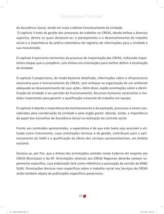 10
Orientações Técnicas:
de Assistência Social, tendo em vista o efetivo funcionamento da Unidade.
O capítulo 3 trata da gestão dos processos de trabalho no CREAS, dando ênfase a diversos
aspectos, dentre os quais destacam-se: o planejamento e o desenvolvimento do trabalho
social e a importância da prática sistemática de registros de informações para a Unidade e
sua manutenção.
O capítulo 4 apresenta elementos do processo de implantação dos CREAS, indicando impor-
tantes etapas que o compõem, com ênfase em orientações para melhor definir a localização
da Unidade.
O capítulo 5 proporciona, de modo bastante detalhado, informações sobre a infraestrutura
necessária para o funcionamento do CREAS, com enfoque na organização de um ambiente
adequado ao desenvolvimento de suas ações. Além disso, expõe orientações sobre a identi-
ficação da Unidade e seu período de funcionamento, Recursos Humanos necessários e me-
didas importantes para garantir a qualificação crescente do trabalho em equipe.
O capítulo 6 aborda a importância do monitoramento e da avaliação, processos a serem con-
siderados pela coordenação da Unidade e pelo órgão gestor. Aborda, ainda, a importância
do papel dos Conselhos de Assistência Social na realização do controle social.
Frente aos conteúdos apresentados, a expectativa é de que este texto seja acessível e uti-
lizado como instrumento, cujas orientações técnicas e de gestão, contribuam para o apri-
moramento do SUAS e a qualificação da oferta dos serviços socioassistenciais, em âmbito
nacional.
Destaca-se, por fim, que a ênfase das orientações contidas neste Caderno diz respeito aos
CREAS Municipais e do DF. Orientações relativas aos CREAS Regionais deverão compor su-
plemento específico, cuja elaboração terá como referência a pactuação da revisão da NOB/
SUAS. Orientações técnicas mais específicas sobre o trabalho social nos Serviços do CREAS
serão também objeto de publicações específicas posteriores.
04	-	Caderno	CREAS.indd			10 29/11/2011			16:02:41
 