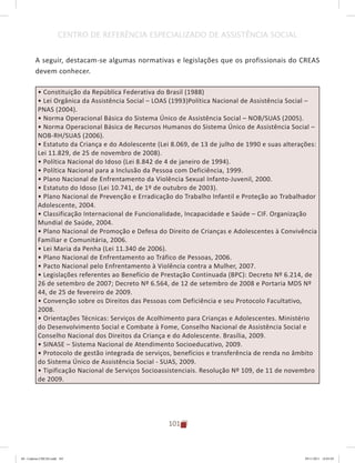101
CENTRO DE REFERÊNCIA ESPECIALIZADO DE ASSISTÊNCIA SOCIAL
A seguir, destacam-se algumas normativas e legislações que os profissionais do CREAS
devem conhecer.
• Constituição da República Federativa do Brasil (1988)
• Lei Orgânica da Assistência Social – LOAS (1993)Política Nacional de Assistência Social –
PNAS (2004).
• Norma Operacional Básica do Sistema Único de Assistência Social – NOB/SUAS (2005).
• Norma Operacional Básica de Recursos Humanos do Sistema Único de Assistência Social –
NOB-RH/SUAS (2006).
• Estatuto da Criança e do Adolescente (Lei 8.069, de 13 de julho de 1990 e suas alterações:
Lei 11.829, de 25 de novembro de 2008).
• Política Nacional do Idoso (Lei 8.842 de 4 de janeiro de 1994).
• Política Nacional para a Inclusão da Pessoa com Deficiência, 1999.
• Plano Nacional de Enfrentamento da Violência Sexual Infanto-Juvenil, 2000.
• Estatuto do Idoso (Lei 10.741, de 1º de outubro de 2003).
• Plano Nacional de Prevenção e Erradicação do Trabalho Infantil e Proteção ao Trabalhador
Adolescente, 2004.
• Classificação Internacional de Funcionalidade, Incapacidade e Saúde – CIF. Organização
Mundial de Saúde, 2004.
• Plano Nacional de Promoção e Defesa do Direito de Crianças e Adolescentes à Convivência
Familiar e Comunitária, 2006.
• Lei Maria da Penha (Lei 11.340 de 2006).
• Plano Nacional de Enfrentamento ao Tráfico de Pessoas, 2006.
• Pacto Nacional pelo Enfrentamento à Violência contra a Mulher, 2007.
• Legislações referentes ao Benefício de Prestação Continuada (BPC): Decreto Nº 6.214, de
26 de setembro de 2007; Decreto Nº 6.564, de 12 de setembro de 2008 e Portaria MDS Nº
44, de 25 de fevereiro de 2009.
• Convenção sobre os Direitos das Pessoas com Deficiência e seu Protocolo Facultativo,
2008.
• Orientações Técnicas: Serviços de Acolhimento para Crianças e Adolescentes. Ministério
do Desenvolvimento Social e Combate à Fome, Conselho Nacional de Assistência Social e
Conselho Nacional dos Direitos da Criança e do Adolescente. Brasília, 2009.
• SINASE – Sistema Nacional de Atendimento Socioeducativo, 2009.
• Protocolo de gestão integrada de serviços, benefícios e transferência de renda no âmbito
do Sistema Único de Assistência Social - SUAS, 2009.
• Tipificação Nacional de Serviços Socioassistenciais. Resolução Nº 109, de 11 de novembro
de 2009.
04	-	Caderno	CREAS.indd			101 29/11/2011			16:03:05
 