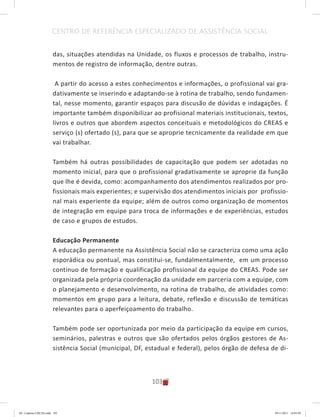 103
CENTRO DE REFERÊNCIA ESPECIALIZADO DE ASSISTÊNCIA SOCIAL
das, situações atendidas na Unidade, os fluxos e processos de trabalho, instru-
mentos de registro de informação, dentre outras.
A partir do acesso a estes conhecimentos e informações, o profissional vai gra-
dativamente se inserindo e adaptando-se à rotina de trabalho, sendo fundamen-
tal, nesse momento, garantir espaços para discusão de dúvidas e indagações. É
importante também disponibilizar ao profisional materiais institucionais, textos,
livros e outros que abordem aspectos conceituais e metodológicos do CREAS e
serviço (s) ofertado (s), para que se aproprie tecnicamente da realidade em que
vai trabalhar.
Também há outras possibilidades de capacitação que podem ser adotadas no
momento inicial, para que o profissional gradativamente se aproprie da função
que lhe é devida, como: acompanhamento dos atendimentos realizados por pro-
fissionais mais experientes; e supervisão dos atendimentos iniciais por profissio-
nal mais experiente da equipe; além de outros como organização de momentos
de integração em equipe para troca de informações e de experiências, estudos
de caso e grupos de estudos.
Educação Permanente
A educação permanente na Assistência Social não se caracteriza como uma ação
esporádica ou pontual, mas constitui-se, fundalmentalmente, em um processo
contínuo de formação e qualificação profissional da equipe do CREAS. Pode ser
organizada pela própria coordenação da unidade em parceria com a equipe, com
o planejamento e desenvolvimento, na rotina de trabalho, de atividades como:
momentos em grupo para a leitura, debate, reflexão e discussão de temáticas
relevantes para o aperfeiçoamento do trabalho.
Também pode ser oportunizada por meio da participação da equipe em cursos,
seminários, palestras e outros que são ofertados pelos órgãos gestores de As-
sistência Social (municipal, DF, estadual e federal), pelos órgão de defesa de di-
04	-	Caderno	CREAS.indd			103 29/11/2011			16:03:05
 