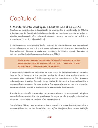 106
Orientações Técnicas:
Capítulo 6
6. Monitoramento, Avaliação e Controle Social do CREAS
Com base na organização e sistematização de informações, a coordenação do CREAS e
o órgão gestor de Assistência Social tem a função de monitorar e avaliar as ações re-
alizadas, aperfeiçoando e/ou redimensionando as mesmas, no sentido de qualificar a
prestação do (s) serviço (s) ofertado (s).
O monitoramento e a avaliação são ferramentas de gestão distintas que operacional-
mente relacionam-se entre si e têm como objetivo, respectivamente, acompanhar o
desenvolvimento das ações e avaliar seus resultados, incluindo o impacto das ações na
vida das famílias/indivíduos acompanhados pelo CREAS.
Monitorar e avaliar consiste em um exercício permanente e um
compromisso com as repercussões de todo o trabalho social
desenvolvido com o conjunto de usuários.
O monitoramento pode ser realizado a partir da coleta de dados quantitativos e qualita-
tivos, de forma sistemática, que permita a análise de informações e auxilie no gerencia-
mento das ações realizadas. Subsidia o planejamento e permite avaliar ações, bem como
redimensionar o trabalho. Por meio de sua realização sistemática, é possível verificar a
necessidade de mudanças de rumo e alterações no planejamento e nos procedimentos
adotados, visando garantir a qualidade do trabalho social desenvolvido.
A avaliação permite aferir se as ações propostas e definidas no planejamento atingiram
os resultados esperados. Por isto, precisa ser abrangente e não uma ação unilateral, so-
mente da coordenação da Unidade e/ou do órgão gestor.
Em relação ao CREAS, cabe à coordenação da Unidade o acompanhamento e monitora-
mento cotidiano das rotinas de trabalho e das ações planejadas, bem como a avaliação
Monitorar e avaliar consiste em um exercício permanente e um
compromisso com as repercussões de todo o trabalho social
desenvolvido com o conjunto de usuários.
04	-	Caderno	CREAS.indd			106 29/11/2011			16:03:05
 