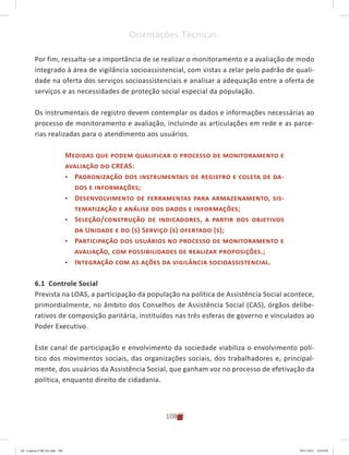 108
Orientações Técnicas:
Por fim, ressalta-se a importância de se realizar o monitoramento e a avaliação de modo
integrado à área de vigilância socioassistencial, com vistas a zelar pelo padrão de quali-
dade na oferta dos serviços socioassistenciais e analisar a adequação entre a oferta de
serviços e as necessidades de proteção social especial da população.
Os instrumentais de registro devem contemplar os dados e informações necessárias ao
processo de monitoramento e avaliação, incluindo as articulações em rede e as parce-
rias realizadas para o atendimento aos usuários.
Medidas que podem qualificar o processo de monitoramento e
avaliação do CREAS:
•	 Padronização dos instrumentais de registro e coleta de da-
dos e informações;
•	 Desenvolvimento de ferramentas para armazenamento, sis-
tematização e análise dos dados e informações;
•	 Seleção/construção de indicadores, a partir dos objetivos
da Unidade e do (s) Serviço (s) ofertado (s);
•	 Participação dos usuários no processo de monitoramento e
avaliação, com possibilidades de realizar proposições.;
•	 Integração com as ações da vigilância socioassistencial.
6.1 Controle Social
Prevista na LOAS, a participação da população na política de Assistência Social acontece,
primordialmente, no âmbito dos Conselhos de Assistência Social (CAS), órgãos delibe-
rativos de composição paritária, instituídos nas três esferas de governo e vinculados ao
Poder Executivo.
Este canal de participação e envolvimento da sociedade viabiliza o envolvimento polí-
tico dos movimentos sociais, das organizações sociais, dos trabalhadores e, principal-
mente, dos usuários da Assistência Social, que ganham voz no processo de efetivação da
política, enquanto direito de cidadania.
04	-	Caderno	CREAS.indd			108 29/11/2011			16:03:05
 