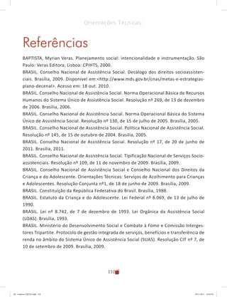 110
Orientações Técnicas:
Referências
BAPTISTA, Myrian Veras. Planejamento social: intencionalidade e instrumentação. São
Paulo: Veras Editora; Lisboa: CPIHTS, 2000.
BRASIL. Conselho Nacional de Assistência Social. Decálogo dos direitos socioassisten-
ciais. Brasília, 2009. Disponível em:<http://www.mds.gov.br/cnas/metas-e-estrategias-
plano-decenal>. Acesso em: 18 out. 2010.
BRASIL. Conselho Nacional de Assistência Social. Norma Operacional Básica de Recursos
Humanos do Sistema Único de Assistência Social. Resolução nº 269, de 13 de dezembro
de 2006. Brasília, 2006.
BRASIL. Conselho Nacional de Assistência Social. Norma Operacional Básica do Sistema
Único de Assistência Social. Resolução nº 130, de 15 de julho de 2005. Brasília, 2005.
BRASIL. Conselho Nacional de Assistência Social. Política Nacional de Assistência Social.
Resolução nº 145, de 15 de outubro de 2004. Brasília, 2005.
BRASIL. Conselho Nacional de Assistência Social. Resolução nº 17, de 20 de junho de
2011. Brasília, 2011.
BRASIL. Conselho Nacional de Assistência Social. Tipificação Nacional de Serviços Socio-
assistenciais. Resolução nº 109, de 11 de novembro de 2009. Brasília, 2009.
BRASIL. Conselho Nacional de Assistência Social e Conselho Nacional dos Direitos da
Criança e do Adolescente. Orientações Técnicas: Serviços de Acolhimento para Crianças
e Adolescentes. Resolução Conjunta nº1, de 18 de junho de 2009. Brasília, 2009.
BRASIL. Constituição da República Federativa do Brasil. Brasília, 1988.
BRASIL. Estatuto da Criança e do Adolescente. Lei Federal nº 8.069, de 13 de julho de
1990.
BRASIL. Lei nº 8.742, de 7 de dezembro de 1993. Lei Orgânica da Assistência Social
(LOAS). Brasília, 1993.
BRASIL. Ministério do Desenvolvimento Social e Combate à Fome e Comissão Interges-
tores Tripartite. Protocolo de gestão integrada de serviços, benefícios e transferência de
renda no âmbito do Sistema Único de Assistência Social (SUAS). Resolução CIT nº 7, de
10 de setembro de 2009. Brasília, 2009.
04	-	Caderno	CREAS.indd			110 29/11/2011			16:03:05
 