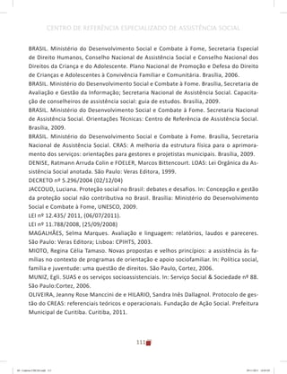 111
CENTRO DE REFERÊNCIA ESPECIALIZADO DE ASSISTÊNCIA SOCIAL
BRASIL. Ministério do Desenvolvimento Social e Combate à Fome, Secretaria Especial
de Direito Humanos, Conselho Nacional de Assistência Social e Conselho Nacional dos
Direitos da Criança e do Adolescente. Plano Nacional de Promoção e Defesa do Direito
de Crianças e Adolescentes à Convivência Familiar e Comunitária. Brasília, 2006.
BRASIL. Ministério do Desenvolvimento Social e Combate à Fome. Brasília, Secretaria de
Avaliação e Gestão da Informação; Secretaria Nacional de Assistência Social. Capacita-
ção de conselheiros de assistência social: guia de estudos. Brasília, 2009.
BRASIL. Ministério do Desenvolvimento Social e Combate à Fome. Secretaria Nacional
de Assistência Social. Orientações Técnicas: Centro de Referência de Assistência Social.
Brasília, 2009.
BRASIL. Ministério do Desenvolvimento Social e Combate à Fome. Brasília, Secretaria
Nacional de Assistência Social. CRAS: A melhoria da estrutura física para o aprimora-
mento dos serviços: orientações para gestores e projetistas municipais. Brasília, 2009.
DENISE, Ratmann Arruda Colin e FOELER, Marcos Bittencourt. LOAS: Lei Orgânica da As-
sistência Social anotada. São Paulo: Veras Editora, 1999.
DECRETO nº 5.296/2004 (02/12/04)
JACCOUD, Luciana. Proteção social no Brasil: debates e desafios. In: Concepção e gestão
da proteção social não contributiva no Brasil. Brasília: Ministério do Desenvolvimento
Social e Combate à Fome, UNESCO, 2009.
LEI nº 12.435/ 2011, (06/07/2011).
LEI nº 11.788/2008, (25/09/2008)
MAGALHÃES, Selma Marques. Avaliação e linguagem: relatórios, laudos e pareceres.
São Paulo: Veras Editora; Lisboa: CPIHTS, 2003.
MIOTO, Regina Célia Tamaso. Novas propostas e velhos princípios: a assistência às fa-
mílias no contexto de programas de orientação e apoio sociofamiliar. In: Política social,
família e juventude: uma questão de direitos. São Paulo, Cortez, 2006.
MUNIZ, Egli. SUAS e os serviços socioassistenciais. In: Serviço Social & Sociedade nº 88.
São Paulo:Cortez, 2006.
OLIVEIRA, Jeanny Rose Manccini de e HILARIO, Sandra Inês Dallagnol. Protocolo de ges-
tão do CREAS: referenciais teóricos e operacionais. Fundação de Ação Social. Prefeitura
Municipal de Curitiba. Curitiba, 2011.
04	-	Caderno	CREAS.indd			111 29/11/2011			16:03:05
 