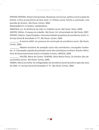 112
Orientações Técnicas:
PEREIRA-PEREIRA, Potyara Amazoneida. Mudanças estruturais, política social e papel da
família: crítica ao pluralismo de bem-estar. In: Política social, família e juventude: uma
questão de direitos. São Paulo, Cortez, 2006.
RESOLUÇÃO CIT nº 4/2011, (24/05/2011)
SANICOLA, Lia. As dinâmicas da rede e o trabalho social. São Paulo: Veras, 2008.
SANTOS, Milton. O espaço do cidadão. São Paulo: Ed. Universidade de São Paulo, 2007.
SPOSATI, Aldaíza. Especificidade e intersetorialidade da política de assistência social. In:
Serviço Social & Sociedade nº 77. São Paulo: Cortez, 2004.
________. A menina LOAS: um processo de construção da assistência social. São Paulo:
Cortez, 2005.
________. Modelo brasileiro de proteção social não contributiva: concepções fundan-
tes. In: Concepção e gestão da proteção social não contributiva no Brasil. Brasília: Minis-
tério do Desenvolvimento Social e Combate à Fome, UNESCO, 2009.
________. FALCÃO, Maria do Carmo; TEIXEIRA, Sônia Maria Fleury. Os direitos (dos de-
sassistidos) sociais. São Paulo: Cortez, 2006.
YAZBEK, Maria Carmelita. As ambigüidades da Assistência Social brasileira após dez anos
de LOAS. In: Serviço Social & Sociedade nº 77. São Paulo: Cortez, 2004.
04	-	Caderno	CREAS.indd			112 29/11/2011			16:03:05
 