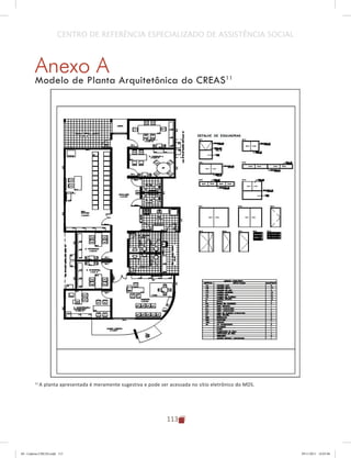 113
CENTRO DE REFERÊNCIA ESPECIALIZADO DE ASSISTÊNCIA SOCIAL
Anexo A
Modelo de Planta Arquitetônica do CREAS11
11
A planta apresentada é meramente sugestiva e pode ser acessada no sítio eletrônico do MDS.
04	-	Caderno	CREAS.indd			113 29/11/2011			16:03:06
 