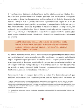 12
Orientações Técnicas:
O reconhecimento da Assistência Social como política pública, dever do Estado e direi-
to do cidadão que dela necessitar, rompeu, portanto, com paradigmas e concepções
conservadoras de caráter benevolente e assistencialista. A Lei Orgânica de Assistência
Social – LOAS (Lei nº 8.742/1993) - ratificou e regulamentou os artigos 203 e 204 da
Constituição Federal, assegurando a primazia da responsabilidade do Estado na ges-
tão, financiamento e execução da política de Assistência Social. Sua organização, em
todo país, tem respaldo legal na diretriz da descentralização político – administrativa,
coroando, portanto, o pacto federativo ao estabelecer responsabilidades e atribuições
entre os três entes federados e considerar o comando único das ações em cada esfera
de governo.
A LOAS estabeleceu, ainda, a não sujeição do cidadão às exigên-
cias de rentabilidade econômica e contribuição financeira no
acesso a serviços, inclusive, àqueles de natureza2
não governa-
mental sem fins lucrativos.
No âmbito do financiamento, a LOAS previu sua estruturação tendo por base os fundos
de assistência social - nacional, dos Estados, DF e municípios – com gestão atribuída aos
órgãos responsáveis pela política de assistência social na respectiva esfera federativa.
Assegurou, ainda, o direito da participação direta e/ou representativa da população na
elaboração, controle e avaliação das ações da assistência social, por meio dos Conselhos
de Assistência Social – Nacional, do DF, Estaduais e dos municípios – e das respectivas
Conferências, espaços democráticos e deliberativos.3
Como resultado de um processo democrático e participativo de âmbito nacional, que
envolveu amplo debate com representações de diversos segmentos da sociedade, foi
2
O artigo 3º da LOAS considera entidades e organizações de assistência social aquelas que prestam, sem fins lucrativos,
atendimento e assessoramento aos beneficiários, bem como as que atuam na defesa e garantia de seus direitos. Para
maiores informações acessar a Resolução nº 191, de 10 de novembro de 2005, do Conselho Nacional de Assistência Social
- CNAS e o Decreto nº 6.308 de 14 de dezembro de 2007, que discorrem sobre a característica e conceito de entidades e
organizações de assistência social.
3
Os conselhos são regidos pelo princípio da paridade para garantir o mesmo número de representantes do governo e da
sociedade civil.
A LOAS estabeleceu, ainda, a não sujeição do cidadão às exigên-
cias de rentabilidade econômica e contribuição financeira no
acesso a serviços, inclusive, àqueles de natureza2
não governa-
mental sem fins lucrativos.
04	-	Caderno	CREAS.indd			12 29/11/2011			16:02:41
 