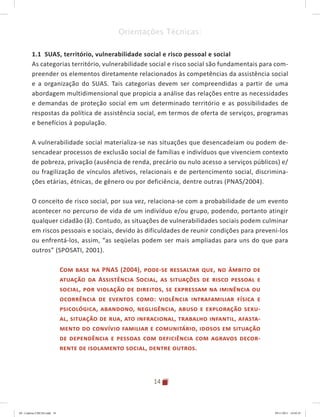 14
Orientações Técnicas:
1.1 SUAS, território, vulnerabilidade social e risco pessoal e social
As categorias território, vulnerabilidade social e risco social são fundamentais para com-
preender os elementos diretamente relacionados às competências da assistência social
e a organização do SUAS. Tais categorias devem ser compreendidas a partir de uma
abordagem multidimensional que propicia a análise das relações entre as necessidades
e demandas de proteção social em um determinado território e as possibilidades de
respostas da política de assistência social, em termos de oferta de serviços, programas
e benefícios à população.
A vulnerabilidade social materializa-se nas situações que desencadeiam ou podem de-
sencadear processos de exclusão social de famílias e indivíduos que vivenciem contexto
de pobreza, privação (ausência de renda, precário ou nulo acesso a serviços públicos) e/
ou fragilização de vínculos afetivos, relacionais e de pertencimento social, discrimina-
ções etárias, étnicas, de gênero ou por deficiência, dentre outras (PNAS/2004).
O conceito de risco social, por sua vez, relaciona-se com a probabilidade de um evento
acontecer no percurso de vida de um indivíduo e/ou grupo, podendo, portanto atingir
qualquer cidadão (ã). Contudo, as situações de vulnerabilidades sociais podem culminar
em riscos pessoais e sociais, devido às dificuldades de reunir condições para preveni-los
ou enfrentá-los, assim, “as seqüelas podem ser mais ampliadas para uns do que para
outros” (SPOSATI, 2001).
Com base na PNAS (2004), pode-se ressaltar que, no âmbito de
atuação da Assistência Social, as situações de risco pessoal e
social, por violação de direitos, se expressam na iminência ou
ocorrência de eventos como: violência intrafamiliar física e
psicológica, abandono, negligência, abuso e exploração sexu-
al, situação de rua, ato infracional, trabalho infantil, afasta-
mento do convívio familiar e comunitário, idosos em situação
de dependência e pessoas com deficiência com agravos decor-
rente de isolamento social, dentre outros.
04	-	Caderno	CREAS.indd			14 29/11/2011			16:02:41
 