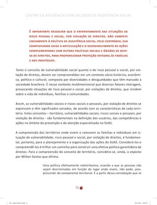 15
CENTRO DE REFERÊNCIA ESPECIALIZADO DE ASSISTÊNCIA SOCIAL
É importante ressaltar que o enfrentamento das situações de
risco pessoal e social, por violação de direitos, não compete
unicamente à política de assistência social, pelo contrário, sua
complexidade exige a articulação e o desenvolvimento de ações
complementares com outras políticas sociais e órgãos de defe-
sa de direitos, para proporcionar proteção integral às famílias
e aos indivíduos.
Tanto o conceito de vulnerabilidade social quanto o de risco pessoal e social, por vio-
lação de direitos, devem ser compreendidos em um contexto sócio-histórico, econômi-
co, político e cultural, composto por diversidades e desigualdades que têm marcado a
sociedade brasileira. É nesse contexto muldimensional que diversos fatores interagem,
provocando situações de risco pessoal e social, por violações de direitos, que incidem
sobre a vida de indivíduos, famílias e comunidades.
Assim, as vulnerabilidades sociais e riscos sociais e pessoais, por violação de direitos se
expressam e têm significados variados, de acordo com as características de cada terri-
tório. Estes conceitos – território, vulnerabilidades sociais, riscos sociais e pessoais, por
violação de direitos - são fundamentais na definição dos usuários, das competências e
ações no âmbito da prevenção e da atenção especializada no SUAS.
A compreensão dos territórios onde vivem e convivem as famílias e indivíduos em si-
tuação de vulnerabilidade, risco pessoal e social, por violação de direitos, é fundamen-
tal, portanto, para o planejamento e a organização das ações do SUAS. Considerá-los e
compreendê-los é trilhar um caminho para construir uma efetiva política garantidora de
direitos. Para a compreensão do conceito de território, considera-se, ainda, o exposto
por Milton Santos que afirma:
Uma política efetivamente redistributiva, visando a que as pessoas não
sejam discriminadas em função do lugar onde vivem, não pode, pois,
prescindir do componente territorial. É a partir dessa constatação que se
04	-	Caderno	CREAS.indd			15 29/11/2011			16:02:41
 