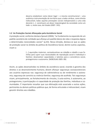 16
Orientações Técnicas:
deveria estabelecer como dever legal – e mesmo constitucional – uma
autêntica instrumentação do território que a todos atribua, como direito
indiscutível, todas aquelas prestações sociais indispensáveis a uma vida
decente [...] constituem um dever impostergável da sociedade como um
todo e, neste caso, do Estado (2007: 141).
1.2 As Proteções Sociais Afiançadas pela Assistência Social
A proteção social, conforme destaca Sposati (2004), “se fundamenta na expansão de um
padrão societário de civilidade que afiança um padrão básico de vida e respostas dignas
a determinadas necessidades sociais” (p.43). Nessa direção, destaca-se que as ações
de proteção social no âmbito da política de Assistência Social, dentre outros aspectos,
visam a:
[...] aquisições materiais, socioeducativas ao cidadão e cidadã e suas fa-
mílias para suprir suas necessidades de reprodução social e individual e
familiar; desenvolver capacidades e talentos para a convivência social,
protagonismo e autonomia. (NOB/SUAS 2005: 89)
Assim, as ações desenvolvidas no âmbito da assistência social, visando à garantia dos
direitos e ao desenvolvimento humano, devem afiançar seguranças socioassistenciais
aos usuários expressas nas: segurança de sobrevivência ou de rendimento e autono-
mia, segurança de convívio ou vivência familiar; segurança de acolhida. Tais seguranças
visam, principalmente, ao fortalecimento de vínculos, à auto-estima, à autonomia, ao
protagonismo, à participação e à capacidade de proteção das famílias, indivíduos e co-
munidades. É importante ressaltar que sua efetivação está associada a outras ações,
pertinentes às demais políticas públicas que, de forma articulada e indissociável, visam
garantir direitos aos cidadãos.
04	-	Caderno	CREAS.indd			16 29/11/2011			16:02:41
 