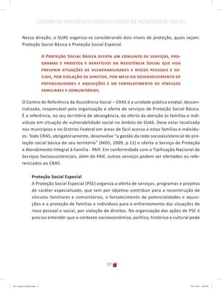 17
CENTRO DE REFERÊNCIA ESPECIALIZADO DE ASSISTÊNCIA SOCIAL
Nessa direção, o SUAS organiza-se considerando dois níveis de proteção, quais sejam:
Proteção Social Básica e Proteção Social Especial.
A Proteção Social Básica oferta um conjunto de serviços, pro-
gramas e projetos e benefícios da Assistência Social que visa
prevenir situações de vulnerabilidades e riscos pessoais e so-
ciais, por violação de direitos, por meio do desenvolvimento de
potencialidades e aquisições e do fortalecimento de vínculos
familiares e comunitários.
O Centro de Referência da Assistência Social – CRAS é a unidade pública estatal, descen-
tralizada, responsável pela organização e oferta de serviços de Proteção Social Básica.
É a referência, no seu território de abrangência, da oferta da atenção às famílias e indi-
víduos em situação de vulnerabilidade social no âmbito do SUAS. Deve estar localizado
nos municípios e no Distrito Federal em áreas de fácil acesso a estas famílias e indivídu-
os. Todo CRAS, obrigatoriamente, desenvolve “a gestão da rede socioassistencial de pro-
teção social básica do seu território” (MDS, 2009, p.11) e oferta o Serviço de Proteção
e Atendimento Integral à Família - PAIF. Em conformidade com a Tipificação Nacional de
Serviços Socioassistenciais, além do PAIF, outros serviços podem ser ofertados ou refe-
renciados ao CRAS.
Proteção Social Especial
A Proteção Social Especial (PSE) organiza a oferta de serviços, programas e projetos
de caráter especializado, que tem por objetivo contribuir para a reconstrução de
vínculos familiares e comunitários, o fortalecimento de potencialidades e aquisi-
ções e a proteção de famílias e indivíduos para o enfrentamento das situações de
risco pessoal e social, por violação de direitos. Na organização das ações de PSE é
preciso entender que o contexto socioeconômico, político, histórico e cultural pode
04	-	Caderno	CREAS.indd			17 29/11/2011			16:02:41
 