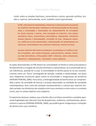 18
Orientações Técnicas:
incidir sobre as relações familiares, comunitárias e sociais, gerando conflitos, ten-
sões e rupturas, demandando, assim, trabalho social especializado.
A PSE, por meio de programas, projetos e serviços especializados
de caráter continuado, promove a potencialização de recursos
para a superação e prevenção do agravamento de situações
de risco pessoal e social, por violação de direitos, tais como:
violência física, psicológica, negligência, abandono, violência
sexual (abuso e exploração), situação de rua, trabalho infan-
til, práticas de ato infracional, fragilização ou rompimento de
vínculos, afastamento do convívio familiar, dentre outras.
Alguns grupos são particularmente vulneráveis à vivência des-
tas situações, tais como crianças, adolescentes, idosos, pesso-
as com deficiência, populações LGBT ( lésbicas, ga�s, bissexuais,
travestis e transexuais), mulheres e suas famílias.
As ações desenvolvidas na PSE devem ter centralidade na família e como pressuposto o
fortalecimento e o resgate de vínculos familiares e comunitários, ou a construção de no-
vas referências, quando for o caso. A centralidade na família pauta-se no seu reconhe-
cimento como um “locus” privilegiado de atenção, cuidado e solidariedade, nos quais
seus integrantes encontram apoio contra as vicissitudes e inseguranças da existência
(PEREIRA-PEREIRA, 2006). Para tanto, a heterogeneidade da família deve ser compreen-
dida a partir da variedade de formas e arranjos observados na realidade da sociedade
contemporânea, bem como do contexto socioeconômico e cultural que imprime ten-
sões variadas nas dinâmicas das relações entre seus membros e entre estes e o contexto
social, seja no campo objetivo e/ou subjetivo.
É importante destacar, todavia, que a família não é um bloco monolítico e também apre-
senta fragilidades por não estar livre de despotismos, violências, confinamentos, desen-
contros e rupturas (PEREIRA-PEREIRA, 2006), que podem gerar inseguranças e violações
de direito entre seus membros.
A PSE, por meio de programas, projetos e serviços especializados
de caráter continuado, promove a potencialização de recursos
para a superação e prevenção do agravamento de situações
de risco pessoal e social, por violação de direitos, tais como:
violência física, psicológica, negligência, abandono, violência
sexual (abuso e exploração), situação de rua, trabalho infan-
til, práticas de ato infracional, fragilização ou rompimento de
vínculos, afastamento do convívio familiar, dentre outras.
Alguns grupos são particularmente vulneráveis à vivência des-
tas situações, tais como crianças, adolescentes, idosos, pesso-
as com deficiência, populações LGBT ( lésbicas, ga�s, bissexuais,
travestis e transexuais), mulheres e suas famílias.
04	-	Caderno	CREAS.indd			18 29/11/2011			16:02:42
 