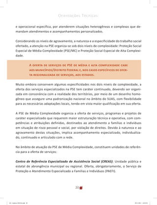20
Orientações Técnicas:
e operacional específica, por atenderem situações heterogêneas e complexas que de-
mandam atendimentos e acompanhamentos personalizados.
Considerando os níveis de agravamento, a natureza e a especificidade do trabalho social
ofertado, a atenção na PSE organiza-se sob dois níveis de complexidade: Proteção Social
Especial de Média Complexidade (PSE/MC) e Proteção Social Especial de Alta Complexi-
dade.
A oferta de serviços de PSE de média e alta complexidade cabe
aos municípios/Distrito Federal e, nos casos específicos de ofer-
ta regionalizada de serviços, aos estados.
Muito embora conservem algumas especificidades nos dois níveis de complexidade, a
oferta dos serviços especializados na PSE tem caráter continuado, devendo ser organi-
zada em consonância com a realidade dos territórios, por meio de um desenho homo-
gêneo que assegure uma padronização nacional no âmbito do SUAS, com flexibilidade
para as necessárias adaptações locais, tendo em vista maior qualificação em sua oferta.
A PSE de Média Complexidade organiza a oferta de serviços, programas e projetos de
caráter especializado que requerem maior estruturação técnica e operativa, com com-
petências e atribuições definidas, destinados ao atendimento a famílias e indivíduos
em situação de risco pessoal e social, por violação de direitos. Devido à natureza e ao
agravamento destas situações, implica acompanhamento especializado, individualiza-
do, continuado e articulado com a rede.
No âmbito de atuação da PSE de Média Complexidade, constituem unidades de referên-
cia para a oferta de serviços:
Centro de Referência Especializado de Assistência Social (CREAS): Unidade pública e
estatal de abrangência municipal ou regional. Oferta, obrigatoriamente, o Serviço de
Proteção e Atendimento Especializado a Famílias e Indivíduos (PAEFI).
A oferta de serviços de PSE de média e alta complexidade cabe
aos municípios/Distrito Federal e, nos casos específicos de ofer-
ta regionalizada de serviços, aos estados.
04	-	Caderno	CREAS.indd			20 29/11/2011			16:02:42
 