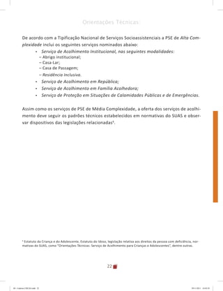 22
Orientações Técnicas:
De acordo com a Tipificação Nacional de Serviços Socioassistenciais a PSE de Alta Com-
plexidade inclui os seguintes serviços nominados abaixo:
•	 Serviço de Acolhimento Institucional, nas seguintes modalidades:
– Abrigo institucional;
– Casa-Lar;
– Casa de Passagem;
– Residência Inclusiva.
•	 Serviço de Acolhimento em República;
•	 Serviço de Acolhimento em Família Acolhedora;
•	 Serviço de Proteção em Situações de Calamidades Públicas e de Emergências.
Assim como os serviços de PSE de Média Complexidade, a oferta dos serviços de acolhi-
mento deve seguir os padrões técnicos estabelecidos em normativas do SUAS e obser-
var dispositivos das legislações relacionadas6
.
6
Estatuto da Criança e do Adolescente, Estatuto do Idoso, legislação relativa aos direitos da pessoa com deficiência, nor-
mativas do SUAS, como “Orientações Técnicas: Serviço de Acolhimento para Crianças e Adolescentes”, dentre outras.
04	-	Caderno	CREAS.indd			22 29/11/2011			16:02:43
 