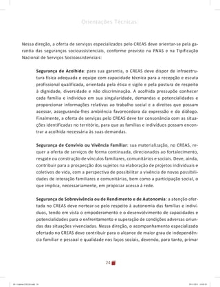 24
Orientações Técnicas:
Nessa direção, a oferta de serviços especializados pelo CREAS deve orientar-se pela ga-
rantia das seguranças socioassistenciais, conforme previsto na PNAS e na Tipificação
Nacional de Serviços Socioassistenciais:
Segurança de Acolhida: para sua garantia, o CREAS deve dispor de infraestru-
tura física adequada e equipe com capacidade técnica para a recepção e escuta
profissional qualificada, orientada pela ética e sigilo e pela postura de respeito
à dignidade, diversidade e não discriminação. A acolhida pressupõe conhecer
cada família e indivíduo em sua singularidade, demandas e potencialidades e
proporcionar informações relativas ao trabalho social e a direitos que possam
acessar, assegurando-lhes ambiência favorecedora da expressão e do diálogo.
Finalmente, a oferta de serviços pelo CREAS deve ter consonância com as situa-
ções identificadas no território, para que as famílias e indivíduos possam encon-
trar a acolhida necessária às suas demandas.
Segurança de Convívio ou Vivência Familiar: sua materialização, no CREAS, re-
quer a oferta de serviços de forma continuada, direcionados ao fortalecimento,
resgate ou construção de vínculos familiares, comunitários e sociais. Deve, ainda,
contribuir para a prospecção dos sujeitos na elaboração de projetos individuais e
coletivos de vida, com a perspectiva de possibilitar a vivência de novas possibili-
dades de interação familiares e comunitárias, bem como a participação social, o
que implica, necessariamente, em propiciar acesso à rede.
Segurança de Sobrevivência ou de Rendimento e de Autonomia: a atenção ofer-
tada no CREAS deve nortear-se pelo respeito à autonomia das famílias e indiví-
duos, tendo em vista o empoderamento e o desenvolvimento de capacidades e
potencialidades para o enfrentamento e superação de condições adversas oriun-
das das situações vivenciadas. Nessa direção, o acompanhamento especializado
ofertado no CREAS deve contribuir para o alcance de maior grau de independên-
cia familiar e pessoal e qualidade nos laços sociais, devendo, para tanto, primar
04	-	Caderno	CREAS.indd			24 29/11/2011			16:02:43
 