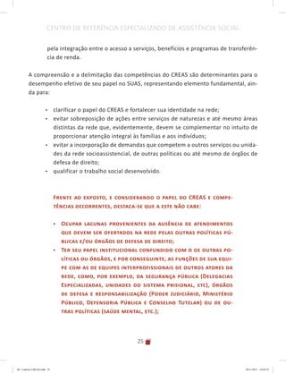 25
CENTRO DE REFERÊNCIA ESPECIALIZADO DE ASSISTÊNCIA SOCIAL
pela integração entre o acesso a serviços, benefícios e programas de transferên-
cia de renda.
A compreensão e a delimitação das competências do CREAS são determinantes para o
desempenho efetivo de seu papel no SUAS, representando elemento fundamental, ain-
da para:
•	 clarificar o papel do CREAS e fortalecer sua identidade na rede;
•	 evitar sobreposição de ações entre serviços de naturezas e até mesmo áreas
distintas da rede que, evidentemente, devem se complementar no intuito de
proporcionar atenção integral às famílias e aos indivíduos;
•	 evitar a incorporação de demandas que competem a outros serviços ou unida-
des da rede socioassistencial, de outras políticas ou até mesmo de órgãos de
defesa de direito;
•	 qualificar o trabalho social desenvolvido.
Frente ao exposto, e considerando o papel do CREAS e compe-
tências decorrentes, destaca-se que a este não cabe:
•	 Ocupar lacunas provenientes da ausência de atendimentos
que devem ser ofertados na rede pelas outras políticas pú-
blicas e/ou órgãos de defesa de direito;
•	 Ter seu papel institucional confundido com o de outras po-
líticas ou órgãos, e por conseguinte, as funções de sua equi-
pe com as de equipes interprofissionais de outros atores da
rede, como, por exemplo, da segurança pública (Delegacias
Especializadas, unidades do sistema prisional, etc), órgãos
de defesa e responsabilização (Poder Judiciário, Ministério
Público, Defensoria Pública e Conselho Tutelar) ou de ou-
tras políticas (saúde mental, etc.);
04	-	Caderno	CREAS.indd			25 29/11/2011			16:02:52
 