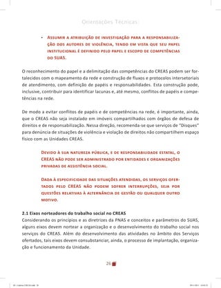 26
Orientações Técnicas:
•	 Assumir a atribuição de investigação para a responsabiliza-
ção dos autores de violência, tendo em vista que seu papel
institucional é definido pelo papel e escopo de competências
do SUAS.
O reconhecimento do papel e a delimitação das competências do CREAS podem ser for-
talecidos com o mapeamento da rede e construção de fluxos e protocolos intersetoriais
de atendimento, com definição de papéis e responsabilidades. Esta construção pode,
inclusive, contribuir para identificar lacunas e, até mesmo, conflitos de papéis e compe-
tências na rede.
De modo a evitar conflitos de papéis e de competências na rede, é importante, ainda,
que o CREAS não seja instalado em imóveis compartilhados com órgãos de defesa de
direitos e de responsabilização. Nessa direção, recomenda-se que serviços de “Disques”
para denúncia de situações de violência e violação de direitos não compartilhem espaço
físico com as Unidades CREAS.
Devido à sua natureza pública, e de responsabilidade estatal, o
CREAS não pode ser administrado por entidades e organizações
privadas de assistência social.
Dada à especificidade das situações atendidas, os serviços ofer-
tados pelo CREAS não podem sofrer interrupções, seja por
questões relativas à alternância de gestão ou qualquer outro
motivo.
2.1 Eixos norteadores do trabalho social no CREAS
Considerando os princípios e as diretrizes da PNAS e conceitos e parâmetros do SUAS,
alguns eixos devem nortear a organização e o desenvolvimento do trabalho social nos
serviços do CREAS. Além do desenvolvimento das atividades no âmbito dos Serviços
ofertados, tais eixos devem consubstanciar, ainda, o processo de implantação, organiza-
ção e funcionamento da Unidade.
04	-	Caderno	CREAS.indd			26 29/11/2011			16:02:52
 