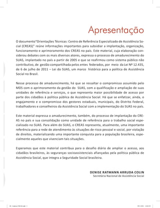 Apresentação
O documento“Orientações Técnicas: Centro de Referência Especializado de Assistência So-
cial (CREAS)” reúne informações importantes para subsidiar a implantação, organização,
funcionamento e aprimoramento dos CREAS no país. Este material, cuja elaboração con-
siderou debates com os mais diversos atores, expressa o processo de amadurecimento do
SUAS, implantado no país a partir de 2005 e que se reafirmou como sistema público não
contributivo, de gestão compartilhada pelos entes federados, por meio da Lei Nº 12.435,
de 6 de julho de 2011 – Lei do SUAS, um marco histórico para a política de Assistência
Social no Brasil.
Nesse processo de amadurecimento, há que se ressaltar o compromisso assumido pelo
MDS com o aprimoramento da gestão do SUAS, com a qualificação e ampliação de suas
unidades de referência e serviços, o que representa maior possibilidade de acesso por
parte dos cidadãos à política pública de Assistência Social. Há que se enfatizar, ainda, o
engajamento e o compromisso dos gestores estaduais, municipais, do Distrito Federal,
trabalhadores e conselheiros da Assistência Social com a implementação do SUAS no país.
Este material expressa o amadurecimento, também, do processo de implantação do CRE-
AS no país e sua consolidação como unidade de referência para o trabalho social espe-
cializado no SUAS. Para além do SUAS, o CREAS representa, atualmente, uma importante
referência para a rede de atendimento às situações de risco pessoal e social, por violação
de direitos, materializando uma importante conquista para a população brasileira, espe-
cialmente aqueles que vivenciam tais situações.
Esperamos que este material contribua para o desafio diário de ampliar o acesso, aos
cidadãos brasileiros, às seguranças socioassistenciais afiançadas pela política pública de
Assistência Social, que integra a Seguridade Social brasileira.
DENISE RATMANN ARRUDA COLIN
Secretária Nacional de Assistência Social
CREAS
04	-	Caderno	CREAS.indd			3 29/11/2011			16:02:39
 