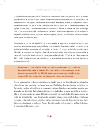 30
Orientações Técnicas:
O conhecimento do território favorece a compreensão da incidência e das nuances
significativas e distintas dos riscos e fatores que contribuem para a ocorrência de
determinadas situações violadoras de direitos. Favorece, ainda, a compreensão das
potencialidades do local e da comunidade. Nessa direção, o desenvolvimento de
ações planejadas, complementares e articuladas entre as áreas de PSE e de vigi-
lância socioassistencial é fundamental para o conhecimento do território e de suas
especificidades (cultura, valores, aspectos geográficos, econômicos, densidade po-
pulacional, fronteiras, etc.).
Conforme a Lei nº 12.435/2011 (Lei do SUAS), a vigilância socioassistencial visa
analisar territorialmente a capacidade protetiva das famílias e nela a ocorrência de
vulnerabilidades, ameaças, vitimizações e danos. O registro de informações pelo
CREAS - a exemplo do registro das informações sobre situações de risco social e
pessoal, por violação de direitos, previstas na Resolução CIT nº 4, de 24 de maio de
2011 - são fundamentais para conhecer o território e alimentar a área de vigilância
socioassistencial.
Conhecer o território e suas especificidades constitui elemento
fundamental para a definição, por exemplo, do melhor local
para a implantação do CREAS, bem como para a definição e or-
ganização dos serviços e do trabalho social na Unidade.
Nessa perspectiva, é fundamental que o órgão gestor de Assistência Social realize
diagnóstico que permita conhecer as especificidades dos territórios, incluindo in-
formações sobre a incidência e as características dos riscos pessoais e sociais, por
violação de direitos. Este diagnóstico deverá subsidiar o planejamento, a localiza-
ção e a implantação de cada CREAS necessário na localidade. O mapeamento da
rede de articulação - sua localização, características, potencialidades e inclusive
lacunas - é também imprescindível para a composição deste diagnóstico, que tam-
bém contribui para se delinear fluxos de articulação e desenvolver ações sinérgicas
e complementares em rede.
Conhecer o território e suas especificidades constitui elemento
fundamental para a definição, por exemplo, do melhor local
para a implantação do CREAS, bem como para a definição e or-
ganização dos serviços e do trabalho social na Unidade.
04	-	Caderno	CREAS.indd			30 29/11/2011			16:02:53
 