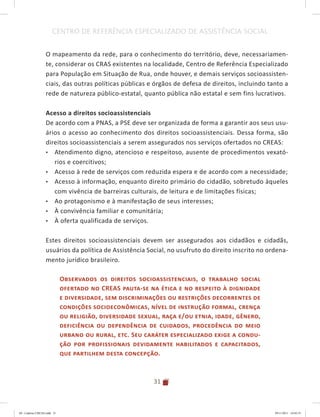 31
CENTRO DE REFERÊNCIA ESPECIALIZADO DE ASSISTÊNCIA SOCIAL
O mapeamento da rede, para o conhecimento do território, deve, necessariamen-
te, considerar os CRAS existentes na localidade, Centro de Referência Especializado
para População em Situação de Rua, onde houver, e demais serviços socioassisten-
ciais, das outras políticas públicas e órgãos de defesa de direitos, incluindo tanto a
rede de natureza público-estatal, quanto pública não estatal e sem fins lucrativos.
Acesso a direitos socioassistenciais
De acordo com a PNAS, a PSE deve ser organizada de forma a garantir aos seus usu-
ários o acesso ao conhecimento dos direitos socioassistenciais. Dessa forma, são
direitos socioassistenciais a serem assegurados nos serviços ofertados no CREAS:
•	 Atendimento digno, atencioso e respeitoso, ausente de procedimentos vexató-
rios e coercitivos;
•	 Acesso à rede de serviços com reduzida espera e de acordo com a necessidade;
•	 Acesso à informação, enquanto direito primário do cidadão, sobretudo àqueles
com vivência de barreiras culturais, de leitura e de limitações físicas;
•	 Ao protagonismo e à manifestação de seus interesses;
•	 À convivência familiar e comunitária;
•	 À oferta qualificada de serviços.
Estes direitos socioassistenciais devem ser assegurados aos cidadãos e cidadãs,
usuários da política de Assistência Social, no usufruto do direito inscrito no ordena-
mento jurídico brasileiro.
Observados os direitos socioassistenciais, o trabalho social
ofertado no CREAS pauta-se na ética e no respeito à dignidade
e diversidade, sem discriminações ou restrições decorrentes de
condições socioeconômicas, nível de instrução formal, crença
ou religião, diversidade sexual, raça e/ou etnia, idade, gênero,
deficiência ou dependência de cuidados, procedência do meio
urbano ou rural, etc. Seu caráter especializado exige a condu-
ção por profissionais devidamente habilitados e capacitados,
que partilhem desta concepção.
04	-	Caderno	CREAS.indd			31 29/11/2011			16:02:53
 