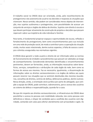 32
Orientações Técnicas:
O trabalho social no CREAS deve ser orientado, ainda, pelo reconhecimento do
protagonismo e da autonomia do usuário nas decisões e respostas às situações que
vivenciam. Nesse sentido, não podem ser considerados meros objetos de interven-
ção, mas sujeitos autônomos e protagonistas, com possibilidades de acessar um
conjunto de serviços e órgãos de defesa de direitos. Sujeitos com direito à escuta e
que devem participar ativamente da construção de projetos e decisões que possam
repercutir sobre sua trajetória de vida individual e familiar.
Para tanto, é fundamental propiciar espaços e oportunidades de escuta, reflexão e
fortalecimento do protagonismo, bem como encaminhamentos para sua inclusão
em uma rede de proteção social, de modo a contribuir para a superação da situação
vivida, muitas vezes relacionada, dentre outros aspectos, à falta de acesso a servi-
ços e direitos assegurados nas normativas vigentes.
O CREAS deve garantir a todo usuário o direito de ser informado sobre as normas
de funcionamento da Unidade e procedimentos que possam ser adotados ao longo
do acompanhamento. Considerando demandas identificadas e encaminhamentos
pertinentes, devem ser fornecidas, ainda, as informações necessárias sobre bene-
fícios, serviços, competências e atribuições de cada órgão da rede, bem como as
formas de acesso aos mesmos. Faz-se necessário, igualmente, a disseminação de
informações sobre os direitos socioassistenciais e os órgãos de defesa aos quais
possam recorrer nas situações que se sentirem destituídos dos mesmos (ouvido-
rias, conselhos de direitos, centros de defesa, defensorias públicas, dentre outros).
Nessa direção, ainda, a orientação sócio-jurídica por parte do advogado, que com-
põe a equipe do CREAS, pode contribuir, sobremaneira, para o acesso dos usuários
ao sistema de defesa e responsabilização, quando for o caso.
No que diz respeito aos direitos socioassistenciais, a infraestrutura do CREAS deve
possibilitar o acesso às pessoas com mobilidade reduzida, tais como pessoas com
deficiência e idosos, e dispor de condições para a acolhida dos usuários com dig-
nidade, contando com salas para ofertar atendimento com privacidade e sigilo. Os
04	-	Caderno	CREAS.indd			32 29/11/2011			16:02:53
 