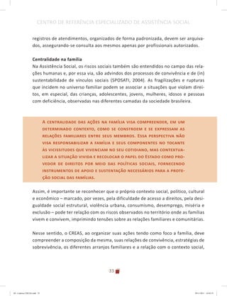 33
CENTRO DE REFERÊNCIA ESPECIALIZADO DE ASSISTÊNCIA SOCIAL
registros de atendimentos, organizados de forma padronizada, devem ser arquiva-
dos, assegurando-se consulta aos mesmos apenas por profissionais autorizados.
Centralidade na família
Na Assistência Social, os riscos sociais também são entendidos no campo das rela-
ções humanas e, por essa via, são advindos dos processos de convivência e de (in)
sustentabilidade de vínculos sociais (SPOSATI, 2004). As fragilizações e rupturas
que incidem no universo familiar podem se associar a situações que violam direi-
tos, em especial, das crianças, adolescentes, jovens, mulheres, idosos e pessoas
com deficiência, observadas nas diferentes camadas da sociedade brasileira.
A centralidade das ações na família visa compreender, em um
determinado contexto, como se constroem e se expressam as
relações familiares entre seus membros. Essa perspectiva não
visa responsabilizar a família e seus componentes no tocante
às vicissitudes que vivenciam no seu cotidiano, mas contextua-
lizar a situação vivida e recolocar o papel do Estado como pro-
vedor de direitos por meio das políticas sociais, fornecendo
instrumentos de apoio e sustentação necessários para a prote-
ção social das famílias.
Assim, é importante se reconhecer que o próprio contexto social, político, cultural
e econômico – marcado, por vezes, pela dificuldade de acesso a direitos, pela desi-
gualdade social estrutural, violência urbana, consumismo, desemprego, miséria e
exclusão – pode ter relação com os riscos observados no território onde as famílias
vivem e convivem, imprimindo tensões sobre as relações familiares e comunitárias.
Nesse sentido, o CREAS, ao organizar suas ações tendo como foco a família, deve
compreender a composição da mesma, suas relações de convivência, estratégias de
sobrevivência, os diferentes arranjos familiares e a relação com o contexto social,
A centralidade das ações na família visa compreender, em um
determinado contexto, como se constroem e se expressam as
relações familiares entre seus membros. Essa perspectiva não
visa responsabilizar a família e seus componentes no tocante
às vicissitudes que vivenciam no seu cotidiano, mas contextua-
lizar a situação vivida e recolocar o papel do Estado como pro-
vedor de direitos por meio das políticas sociais, fornecendo
instrumentos de apoio e sustentação necessários para a prote-
ção social das famílias.
04	-	Caderno	CREAS.indd			33 29/11/2011			16:02:53
 