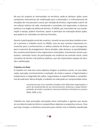 36
Orientações Técnicas:
No que diz respeito às intervenções no território, pode-se destacar ações como
campanhas intersetoriais de mobilização para a prevenção e o enfrentamento de
situações de risco pessoal e social, por violação de direitos, organizadas a partir de
um esforço coletivo da rede, envolvendo a sociedade civil organizada, as diversas
políticas e os órgãos de defesa de direitos. O CREAS, por intermédio de sua coorde-
nação e equipe, poderá incentivar, apoiar e participar da realização destas ações,
que podem ser realizadas em diversos formatos.
Quanto à participação social dos usuários, ressalte-se que esta deve também orien-
tar e permear o trabalho social no CREAS, uma vez que constitui importante ins-
trumento para o conhecimento e a defesa coletiva de direitos e, por conseguinte,
para o exercício do protagonismo. Nessa direção, cabe destacar as possibilidades:
dos usuários participarem e/ou organizarem associações, movimentos sociais e po-
pulares, comissões locais; de participação nas instâncias de controle social, como
conselhos de direito e de políticas públicas, que são importantes espaços de deci-
são e deliberação.
Trabalho em Rede
O trabalho em rede tem como objetivo integrar as políticas sociais, na sua elabo-
ração, execução, monitoramento e avaliação, de modo a superar a fragmentação e
proporcionar a integração das ações, resguardadas as especificidades e competên-
cias de cada área. Nessa direção, o trabalho em rede pode ser compreendido como:
um processo que cria e mantém conexões entre diferentes organizações, a
partir da compreensão do seu funcionamento, dinâmicas e papel desem-
penhado, de modo a coordenar interesses distintos e fortalecer os comuns
(MDS, 2009, p.21).
Trabalho em rede pressupõe articulação entre instituições e agentes que atuam
em um determinado território e compartilham objetivos e propósitos comuns. Para
que haja sinergia e a dinâmica necessária para manter vivo o trabalho coordenado
04	-	Caderno	CREAS.indd			36 29/11/2011			16:02:53
 