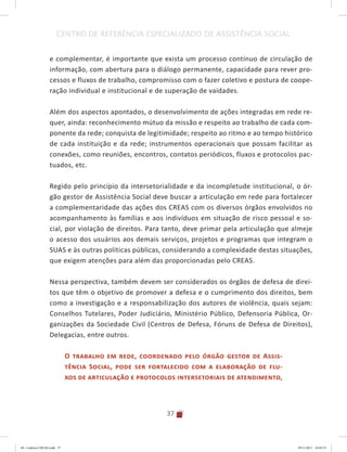37
CENTRO DE REFERÊNCIA ESPECIALIZADO DE ASSISTÊNCIA SOCIAL
e complementar, é importante que exista um processo contínuo de circulação de
informação, com abertura para o diálogo permanente, capacidade para rever pro-
cessos e fluxos de trabalho, compromisso com o fazer coletivo e postura de coope-
ração individual e institucional e de superação de vaidades.
Além dos aspectos apontados, o desenvolvimento de ações integradas em rede re-
quer, ainda: reconhecimento mútuo da missão e respeito ao trabalho de cada com-
ponente da rede; conquista de legitimidade; respeito ao ritmo e ao tempo histórico
de cada instituição e da rede; instrumentos operacionais que possam facilitar as
conexões, como reuniões, encontros, contatos periódicos, fluxos e protocolos pac-
tuados, etc.
Regido pelo princípio da intersetorialidade e da incompletude institucional, o ór-
gão gestor de Assistência Social deve buscar a articulação em rede para fortalecer
a complementaridade das ações dos CREAS com os diversos órgãos envolvidos no
acompanhamento às famílias e aos indivíduos em situação de risco pessoal e so-
cial, por violação de direitos. Para tanto, deve primar pela articulação que almeje
o acesso dos usuários aos demais serviços, projetos e programas que integram o
SUAS e às outras políticas públicas, considerando a complexidade destas situações,
que exigem atenções para além das proporcionadas pelo CREAS.
Nessa perspectiva, também devem ser considerados os órgãos de defesa de direi-
tos que têm o objetivo de promover a defesa e o cumprimento dos direitos, bem
como a investigação e a responsabilização dos autores de violência, quais sejam:
Conselhos Tutelares, Poder Judiciário, Ministério Público, Defensoria Pública, Or-
ganizações da Sociedade Civil (Centros de Defesa, Fóruns de Defesa de Direitos),
Delegacias, entre outros.
O trabalho em rede, coordenado pelo órgão gestor de Assis-
tência Social, pode ser fortalecido com a elaboração de flu-
xos de articulação e protocolos intersetoriais de atendimento,
04	-	Caderno	CREAS.indd			37 29/11/2011			16:02:53
 