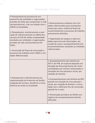 40
Orientações Técnicas:
• Planejamento do processo de ma-
peamento das entidades e organizações
privadas do SUAS que componham a rede
socioassistencial, e de sua relação com o
CREAS na localidade;
• Planejamento, monitoramento e aval-
iação do referenciamento ao CREAS dos
serviços de PSE de média complexidade
prestados por entidades e organizações
privadas da rede socioassistencial do
SUAS ;
• Construção de fluxos de articulação e
processos de trabalho entre CREAS e Uni-
dades Referenciadas.
• Relacionamento cotidiano com Uni-
dades referenciadas para acompanha-
mento dos casos, conforme fluxos de
encaminhamento e processos de trabalho
previamente definidos.
• Organização de espaços e oportuni-
dades para troca de informações, dis-
cussão de casos e acompanhamento dos
encaminhamentos realizados às Unidades
referenciadas.
• Planejamento e Monitoramento da
implementação do Protocolo de Gestão
Integrada de serviços, benefícios e trans-
ferência de renda na localidade.
• Acompanhamento das Famílias do
PETI e do PFB, em especial daquelas em
Situação de Descumprimento de Condi-
cionalidades por motivos relacionados a
situações de risco pessoal e social, por
violação de direitos;
• Acompanhamentos das famílias do BPC,
quando em situação de risco pessoal e
social, por violação de direitos, e articu-
lação com o INSS para fins de concessão,
quando for o caso;
• Alimentação periódica do SICON com
registro do acompanhamento familiar
efetivado.
04	-	Caderno	CREAS.indd			40 29/11/2011			16:02:54
 