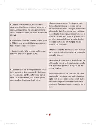 41
CENTRO DE REFERÊNCIA ESPECIALIZADO DE ASSISTÊNCIA SOCIAL
• Gestão administrativa, financeira e
orçamentária dos recursos da assistência
social, assegurando na lei orçamentária
anual a destinação de recursos à Unidade
CREAS;
• Provimento de RH e infraestrutura para
o CREAS, com acessibilidade, equipamen-
tos e mobiliários necessários;
• Suporte material e técnico à oferta dos
serviços prestados pelo CREAS.
• Encaminhamento ao órgão gestor de
demandas relativas a recursos para o
desenvolvimento dos serviços, melhoria e
adequação da infraestrutura da Unidade,
capacitação da equipe, assessoramento e
suporte técnico ao CREAS e, quando cou-
ber, das necessidades de ampliação dos
recursos humanos, em função das de-
mandas do território.
• Monitoramento da utilização de materi-
ais, comunicando demandas de reposição
ao órgão gestor.
• Coordenação de macroprocessos, inclu-
indo a construção e pactuação de fluxos
de referência e contrarreferência com a
rede socioassistencial, das outras políti-
cas e órgãos de defesa de direitos.
• Participação na construção de fluxos de
articulação com a rede socioassistencial e
com as demais políticas e órgãos de def-
esa de direitos.
• Desenvolvimento de trabalho em rede
na atenção cotidiana, por meio da articu-
lação com a rede socioassistencial, outras
políticas e órgãos de defesa de direitos,
conforme fluxos pactuados, quando for o
caso.
04	-	Caderno	CREAS.indd			41 29/11/2011			16:02:54
 