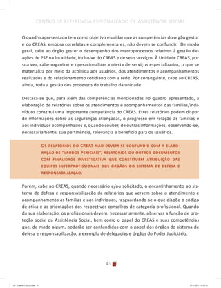 43
CENTRO DE REFERÊNCIA ESPECIALIZADO DE ASSISTÊNCIA SOCIAL
O quadro apresentado tem como objetivo elucidar que as competências do órgão gestor
e do CREAS, embora correlatas e complementares, não devem se confundir. De modo
geral, cabe ao órgão gestor o desempenho dos macroprocessos relativos à gestão das
ações de PSE na localidade, inclusive do CREAS e de seus serviços. À Unidade CREAS, por
sua vez, cabe organizar e operacionalizar a oferta de serviços especializados, o que se
materializa por meio da acolhida aos usuários, dos atendimentos e acompanhamentos
realizados e do relacionamento cotidiano com a rede. Por conseguinte, cabe ao CREAS,
ainda, toda a gestão dos processos de trabalho da unidade.
Destaca-se que, para além das competências mencionadas no quadro apresentado, a
elaboração de relatórios sobre os atendimentos e acompanhamentos das famílias/indi-
víduos constitui uma importante competência do CREAS. Estes relatórios podem dispor
de informações sobre as seguranças afiançadas, o progresso em relação às famílias e
aos indivíduos acompanhados e, quando couber, de outras informações, observando-se,
necessariamente, sua pertinência, relevância e benefício para os usuários.
Os relatórios do CREAS não devem se confundir com a elabo-
ração de “laudos periciais”, relatórios ou outros documentos
com finalidade investigativa que constituem atribuição das
equipes interprofissionais dos órgãos do sistema de defesa e
responsabilização.
Porém, cabe ao CREAS, quando necessário e/ou solicitado, o encaminhamento ao sis-
tema de defesa e responsabilização de relatórios que versem sobre o atendimento e
acompanhamento às famílias e aos indivíduos, resguardando-se o que dispõe o código
de ética e as orientações dos respectivos conselhos de categoria profissional. Quando
da sua elaboração, os profissionais devem, necessariamente, observar a função de pro-
teção social da Assistência Social, bem como o papel do CREAS e suas competências
que, de modo algum, poderão ser confundidos com o papel dos órgãos do sistema de
defesa e responsabilização, a exemplo de delegacias e órgãos do Poder Judiciário.
Os relatórios do CREAS não devem se confundir com a elabo-
ração de “laudos periciais”, relatórios ou outros documentos
com finalidade investigativa que constituem atribuição das
equipes interprofissionais dos órgãos do sistema de defesa e
responsabilização.
04	-	Caderno	CREAS.indd			43 29/11/2011			16:02:55
 