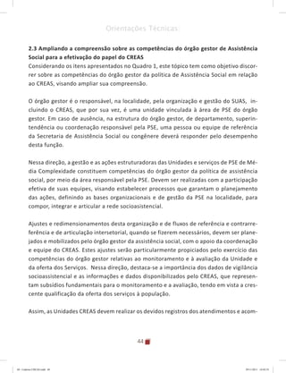 44
Orientações Técnicas:
2.3 Ampliando a compreensão sobre as competências do órgão gestor de Assistência
Social para a efetivação do papel do CREAS
Considerando os itens apresentados no Quadro 1, este tópico tem como objetivo discor-
rer sobre as competências do órgão gestor da política de Assistência Social em relação
ao CREAS, visando ampliar sua compreensão.
O órgão gestor é o responsável, na localidade, pela organização e gestão do SUAS, in-
cluindo o CREAS, que por sua vez, é uma unidade vinculada à área de PSE do órgão
gestor. Em caso de ausência, na estrutura do órgão gestor, de departamento, superin-
tendência ou coordenação responsável pela PSE, uma pessoa ou equipe de referência
da Secretaria de Assistência Social ou congênere deverá responder pelo desempenho
desta função.
Nessa direção, a gestão e as ações estruturadoras das Unidades e serviços de PSE de Mé-
dia Complexidade constituem competências do órgão gestor da política de assistência
social, por meio da área responsável pela PSE. Devem ser realizadas com a participação
efetiva de suas equipes, visando estabelecer processos que garantam o planejamento
das ações, definindo as bases organizacionais e de gestão da PSE na localidade, para
compor, integrar e articular a rede socioasistencial.
Ajustes e redimensionamentos desta organização e de fluxos de referência e contrarre-
ferência e de articulação intersetorial, quando se fizerem necessários, devem ser plane-
jados e mobilizados pelo órgão gestor da assistência social, com o apoio da coordenação
e equipe do CREAS. Estes ajustes serão particularmente propiciados pelo exercício das
competências do órgão gestor relativas ao monitoramento e à avaliação da Unidade e
da oferta dos Serviços. Nessa direção, destaca-se a importância dos dados de vigilância
socioassistencial e as informações e dados disponibilizados pelo CREAS, que represen-
tam subsídios fundamentais para o monitoramento e a avaliação, tendo em vista a cres-
cente qualificação da oferta dos serviços à população.
Assim, as Unidades CREAS devem realizar os devidos registros dos atendimentos e acom-
04	-	Caderno	CREAS.indd			44 29/11/2011			16:02:55
 