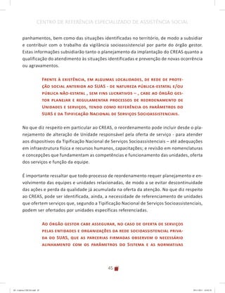 45
CENTRO DE REFERÊNCIA ESPECIALIZADO DE ASSISTÊNCIA SOCIAL
panhamentos, bem como das situações identificadas no território, de modo a subsidiar
e contribuir com o trabalho da vigilância socioassistencial por parte do órgão gestor.
Estas informações subsidiarão tanto o planejamento da implantação do CREAS quanto a
qualificação do atendimento às situações identificadas e prevenção de novas ocorrência
ou agravamentos.
Frente à existência, em algumas localidades, de rede de prote-
ção social anterior ao SUAS - de natureza pública-estatal e/ou
pública não-estatal , sem fins lucrativos – , cabe ao órgão ges-
tor planejar e regulamentar processos de reordenamento de
Unidades e serviços, tendo como referência os parâmetros do
SUAS e da Tipificação Nacional de Serviços Socioassistenciais.
No que diz respeito em particular ao CREAS, o reordenamento pode incluir desde o pla-
nejamento de alteração de Unidade responsável pela oferta de serviço - para atender
aos dispositivos da Tipificação Nacional de Serviços Socioassistenciais – até adequações
em infraestrutura física e recursos humanos, capacitações; e revisão em nomenclaturas
e concepções que fundamentam as competências e funcionamento das unidades, oferta
dos serviços e função da equipe.
É importante ressaltar que todo processo de reordenamento requer planejamento e en-
volvimento das equipes e unidades relacionadas, de modo a se evitar descontinuidade
das ações e perda da qualidade já acumulada na oferta da atenção. No que diz respeito
ao CREAS, pode ser identificada, ainda, a necessidade de referenciamento de unidades
que ofertem serviços que, segundo a Tipificação Nacional de Serviços Socioassistenciais,
podem ser ofertados por unidades específicas referenciadas.
Ao órgão gestor cabe assegurar, no caso de oferta de serviços
pelas entidades e organizações da rede socioassistencial priva-
da do SUAS, que as parcerias firmadas observem o necessário
alinhamento com os parâmetros do Sistema e as normativas
04	-	Caderno	CREAS.indd			45 29/11/2011			16:02:55
 