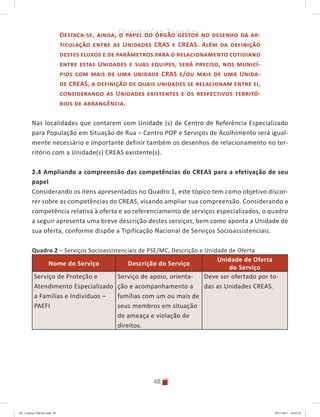 48
Orientações Técnicas:Destaca-se, ainda, o papel do órgão gestor no desenho da ar-
ticulação entre as Unidades CRAS e CREAS. Além da definição
destes fluxos e de parâmetros para o relacionamento cotidiano
entre estas Unidades e suas equipes, será preciso, nos municí-
pios com mais de uma unidade CRAS e/ou mais de uma Unida-
de CREAS, a definição de quais unidades se relacionam entre si,
considerando as Unidades existentes e os respectivos territó-
rios de abrangência.
Nas localidades que contarem com Unidade (s) de Centro de Referência Especializado
para População em Situação de Rua – Centro POP e Serviços de Acolhimento será igual-
mente necessário e importante definir também os desenhos de relacionamento no ter-
ritório com a Unidade(s) CREAS existente(s).
2.4 Ampliando a compreensão das competências do CREAS para a efetivação de seu
papel
Considerando os itens apresentados no Quadro 1, este tópico tem como objetivo discor-
rer sobre as competências do CREAS, visando ampliar sua compreensão. Considerando a
competência relativa à oferta e ao referenciamento de serviços especializados, o quadro
a seguir apresenta uma breve descrição destes serviços, bem como aponta a Unidade de
sua oferta, conforme dispõe a Tipificação Nacional de Serviços Socioassistenciais.
Quadro 2 – Serviços Socioassistenciais de PSE/MC, Descrição e Unidade de Oferta
Nome do Serviço Descrição do Serviço
Unidade de Oferta
do Serviço
Serviço de Proteção e
Atendimento Especializado
a Famílias e Indivíduos –
PAEFI
Serviço de apoio, orienta-
ção e acompanhamento a
famílias com um ou mais de
seus membros em situação
de ameaça e violação de
direitos.
Deve ser ofertado por to-
das as Unidades CREAS.
04	-	Caderno	CREAS.indd			48 29/11/2011			16:02:56
 
