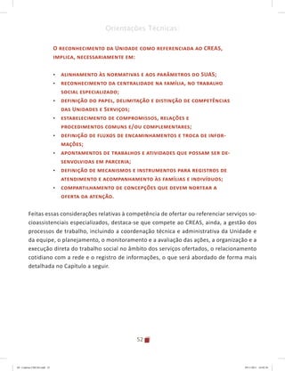 52
Orientações Técnicas:
O reconhecimento da Unidade como referenciada ao CREAS,
implica, necessariamente em:
•	 alinhamento às normativas e aos parâmetros do SUAS;
•	 reconhecimento da centralidade na família, no trabalho
social especializado;
•	 definição do papel, delimitação e distinção de competências
das Unidades e Serviços;
•	 estabelecimento de compromissos, relações e
procedimentos comuns e/ou complementares;
•	 definição de fluxos de encaminhamentos e troca de infor-
mações;
•	 apontamentos de trabalhos e atividades que possam ser de-
senvolvidas em parceria;
•	 definição de mecanismos e instrumentos para registros de
atendimento e acompanhamento às famílias e indivíduos;
•	 compartilhamento de concepções que devem nortear a
oferta da atenção.
Feitas essas considerações relativas à competência de ofertar ou referenciar serviços so-
cioassistenciais especializados, destaca-se que compete ao CREAS, ainda, a gestão dos
processos de trabalho, incluindo a coordenação técnica e administrativa da Unidade e
da equipe, o planejamento, o monitoramento e a avaliação das ações, a organização e a
execução direta do trabalho social no âmbito dos serviços ofertados, o relacionamento
cotidiano com a rede e o registro de informações, o que será abordado de forma mais
detalhada no Capítulo a seguir.
04	-	Caderno	CREAS.indd			52 29/11/2011			16:02:56
 