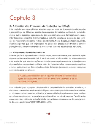 53
CENTRO DE REFERÊNCIA ESPECIALIZADO DE ASSISTÊNCIA SOCIAL
Capítulo 3
3. A Gestão dos Processos de Trabalho no CREAS
Este capítulo tem como objetivo abordar aspectos mais particularmente relacionados
à competência do CREAS de gestão dos processos de trabalho na Unidade, incluindo,
dentre outros aspectos, a coordenação dos recursos humanos e do trabalho em equipe
interdisciplinar, o registro de informações, o trabalho social para a execução dos servi-
ços e o relacionamento com a rede de atendimento. Nessa direção, destacam-se, ainda,
diversos aspectos que têm implicações na gestão dos processos de trabalho, como o
planejamento, o monitoramento e a avaliação do trabalho desenvolvido no CREAS.
3.1 Planejamento do trabalho no CREAS
Falar de gestão dos processos de trabalho requer, necessariamente, que se aborde o pla-
nejamento do trabalho no CREAS. A partir de dados e informações do monitoramento
e da avaliação, que apontem ações necessárias para o aprimoramento, o planejamento
deve explicitar a proposta da Unidade e dos Serviços ofertados, considerando, objetivos
e metas a atingir em um determinado período de tempo, bem como os meios e recursos
necessários para seu alcance.
O planejamento permite que a equipe do CREAS reflita sobre as
ações desenvolvidas, processos de trabalho adotados e os re-
sultados alcançados.
Essa reflexão ajuda o grupo a compreender a complexidade das situações atendidas; a
discutir os referenciais teórico-metodológicos e as estratégias de intervenção adotadas;
as técnicas e os instrumentos utilizados; e a necessidade de aprimoramentos e mudan-
ças. Consequentemente, o planejamento sistemático permitirá à equipe “a crítica dos
processos e dos efeitos da ação planejada, com vistas ao embasamento do planejamen-
to de ações posteriores” (BAPTISTA, 2000, p.15).
O planejamento permite que a equipe do CREAS reflita sobre as
ações desenvolvidas, processos de trabalho adotados e os re-
sultados alcançados.
04	-	Caderno	CREAS.indd			53 29/11/2011			16:02:57
 