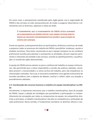 54
Orientações Técnicas:
Em outro nível, o planejamento coordenado pelo órgão gestor visa à organização do
CREAS e dos serviços na rede socioassistencial, de modo a assegurar observância e ali-
nhamento com as diretrizes, objetivos e metas do SUAS.
É fundamental que o planejamento do CREAS esteja alinhado
ao planejamento do órgão gestor e que ambos estejam direcio-
nados ao crescente aprimoramento da gestão e qualificação da
oferta dos serviços.
Frente ao exposto, o planejamento deve ser participativo, dinâmico e contínuo, de modo
a perpassar todos os processos de trabalho do CREAS e possibilitar mudanças, ajustes e
medidas corretivas. Para tanto, recomenda-se que a equipe incorpore no seu cotidiano
profissional reuniões para planejar e acompanhar as atividades, discutir aspectos perti-
nentes e relevantes da Unidade e dos serviços, visando ao aperfeiçoamento, à qualifica-
ção e à revisão das ações desenvolvidas.
A equipe do CREAS precisa atentar-se para o cotidiano de trabalho no espaço institucio-
nal, não permitindo que a rotina impossibilite a revisão das práticas adotadas. Assim,
deve prevenir a mecanicidade e a rotina acrítica do trabalho, para não empobrecer as
intervenções realizadas. Para isso, é necessário estabelecer uma agenda institucional de
reuniões periódicas com o objetivo de debater, analisar e refletir sobre sua atuação e
procedimentos adotados.
3.2 Coordenação dos recursos humanos e trabalho em equipe interdisciplinar no CRE-
AS
Inicialmente, é importante mencionar que o trabalho interdisciplinar, base da atuação
do CREAS, requer a adoção de estratégias que possibilitem a participação e o compar-
tilhamento de concepções por todos os componentes da equipe. Ao compartilhar dire-
trizes e princípios, o trabalho interdisciplinar não dilui as competências e atribuições de
cada profissional. Nesse sentido, é fundamental considerar os distintos olhares e con-
04	-	Caderno	CREAS.indd			54 29/11/2011			16:02:57
 