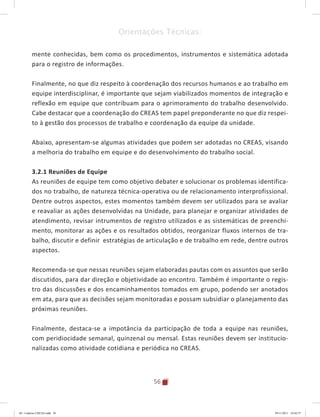 56
Orientações Técnicas:
mente conhecidas, bem como os procedimentos, instrumentos e sistemática adotada
para o registro de informações.
Finalmente, no que diz respeito à coordenação dos recursos humanos e ao trabalho em
equipe interdisciplinar, é importante que sejam viabilizados momentos de integração e
reflexão em equipe que contribuam para o aprimoramento do trabalho desenvolvido.
Cabe destacar que a coordenação do CREAS tem papel preponderante no que diz respei-
to à gestão dos processos de trabalho e coordenação da equipe da unidade.
Abaixo, apresentam-se algumas atividades que podem ser adotadas no CREAS, visando
a melhoria do trabalho em equipe e do desenvolvimento do trabalho social.
3.2.1 Reuniões de Equipe
As reuniões de equipe tem como objetivo debater e solucionar os problemas identifica-
dos no trabalho, de natureza técnica-operativa ou de relacionamento interprofissional.
Dentre outros aspectos, estes momentos também devem ser utilizados para se avaliar
e reavaliar as ações desenvolvidas na Unidade, para planejar e organizar atividades de
atendimento, revisar intrumentos de registro utilizados e as sistemáticas de preenchi-
mento, monitorar as ações e os resultados obtidos, reorganizar fluxos internos de tra-
balho, discutir e definir estratégias de articulação e de trabalho em rede, dentre outros
aspectos.
Recomenda-se que nessas reuniões sejam elaboradas pautas com os assuntos que serão
discutidos, para dar direção e objetividade ao encontro. Também é importante o regis-
tro das discussões e dos encaminhamentos tomados em grupo, podendo ser anotados
em ata, para que as decisões sejam monitoradas e possam subsidiar o planejamento das
próximas reuniões.
Finalmente, destaca-se a impotância da participação de toda a equipe nas reuniões,
com peridiocidade semanal, quinzenal ou mensal. Estas reuniões devem ser institucio-
nalizadas como atividade cotidiana e periódica no CREAS.
04	-	Caderno	CREAS.indd			56 29/11/2011			16:02:57
 