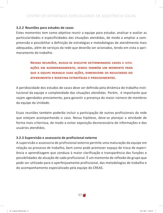 57
CENTRO DE REFERÊNCIA ESPECIALIZADO DE ASSISTÊNCIA SOCIAL
3.2.2 	Reuniões para estudos de casos
Estes momentos tem como objetivo reunir a equipe para estudar, analisar e avaliar as
particularidades e especificidades das situações atendidas, de modo a ampliar a com-
preensão e possibilitar a definição de estratégias e metodologias de atendimento mais
adequadas, além de serviços da rede que deverão ser acionados, tendo em vista o apri-
moramento do trabalho.
Nessas reuniões, busca-se discutir determinados casos e situ-
ações em acompanhamento, sendo também um momento para
que a equipe reavalie suas ações, dimensione os resultados do
atendimento e redefina estratégias e procedimentos.
A peridiocidade dos estudos de casos deve ser definida pela dinâmica do trabalho insti-
tucional da equipe e complexidade das situações atendidas. Porém, é importante que
sejam agendados previamente, para garantir a presença do maior número de membros
da equipe da Unidade.
Essas reuniões também poderão incluir a participação de outros profissionais da rede
que estejam acompanhando o caso. Nessa hipótese, deve-se planejar a atividade de
forma mais criteriosa, de modo a evitar exposição desnecessária de informações e dos
usuários atendidos.
3.2.3 Supervisão e assessoria de profissional externo
A supervisão e assessoria de profissional externo permite uma maturação da equipe em
relação ao processo de trabalho, bem como pode promover espaço de troca de experi-
ência e aprendizagem que conduza à maior clarificação e transparência das funções e
possibilidades de atuação de cada profissional. É um momento de reflexão do grupo que
pode ser utilizado para o aperfeiçoamento profissional, das metodologias de trabalho e
do acompanhamento especializado pela equipe do CREAS.
04	-	Caderno	CREAS.indd			57 29/11/2011			16:02:57
 