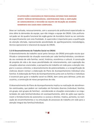58
Orientações Técnicas:
A supervisão e assessoria de profissional externo pode agregar
aporte teórico-metodológico, contribuindo para a ampliação
de conhecimentos e reflexão da equipe em relação ao acompa-
nhamento dos casos mais complexos.
Deve ser realizada, necessariamente, com a assessoria de profissional especializado na
área afeta às demandas da equipe, que não integra a equipe do CREAS. Este profissio-
nal pode ser do quadro funcional do orgão gestor de Assistêcia Social ou ser contrata-
do especificamente com esta finalidade. A supervisão é importante para a qualificação
da atenção ofertada, representando possibilidade de aperfeiçoamento metodológico,
técnico-operacional e relacional da equipe do CREAS.
3.3 O Desenvolvimento do Trabalho Social no CREAS
O desenvolvimento do trabalho social pelos Serviços do CREAS pressupõe escuta qua-
lificada e compreensão da situação vivenciada por cada família/indivíduo, consideran-
do seu contexto de vida familiar, social, histórico, econômico e cultural. A construção
de projetos de vida e de novas possibilidades de relacionamento, com superação das
situações adversas vivenciadas; a perspectiva do trabalho em rede para a atenção inte-
gral e o acesso a direitos; o desenvolvimento de potencialidades; e a ressignificação de
vivências devem nortear a elaboração do Plano de Acompanhamento Individual e/ou
Familiar. A elaboração do Plano de Acompanhamento junto com as famílias e indivíduos
é essencial para guiar o trabalho social no CREAS, bem como para delinear, junto aos
usuários, a construção de novas perspectivas de vida.
O desenvolvimento do Plano de Acompanhamento implica na realização de atendimen-
tos continuados, que podem ser realizados em formatos diversos (individual, familiar,
em grupo, com grupos de famílias) - considerando as situações vivenciadas e as singu-
laridades de cada família/indivíduo em acompanhamento, além de ações que oportu-
nizem o fortalecimento da autonomia e o acesso a direitos. Implica, portanto, na reali-
zação de encaminhamentos e na articulação de processos de trabalho em rede para a
atenção integral das famílias/indivíduos.
04	-	Caderno	CREAS.indd			58 29/11/2011			16:02:57
 