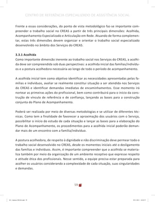 59
CENTRO DE REFERÊNCIA ESPECIALIZADO DE ASSISTÊNCIA SOCIAL
Frente a essas considerações, do ponto de vista metodológico faz-se importante com-
preender o trabalho social no CREAS a partir de três principais dimensões: Acolhida,
Acompanhamento Especializado e Articulação em Rede. Atuando de forma complemen-
tar, estas três dimensões devem organizar e orientar o trabalho social especializado
desenvolvido no âmbito dos Serviços do CREAS.
3.3.1 Acolhida
Como importante dimensão inerente ao trabalho social nos Serviços do CREAS, a acolhi-
da deve ser compreendida sob duas perspectivas: a acolhida inicial das famílias/indivídu-
os e a postura acolhedora necessária ao longo de todo o período de acompanhamento.
A acolhida inicial tem como objetivo identificar as necessidades apresentadas pelas fa-
mílias e indivíduos, avaliar se realmente constitui situação a ser atendida nos Serviços
do CREAS e identificar demandas imediatas de encaminhamentos. Esse momento irá
nortear as primeiras ações do profissional, bem como contribuirá para o início da cons-
trução de vínculo de referência e de confiança, lançando as bases para a construção
conjunta do Plano de Acompanhamento.
Poderá ser realizada por meio de diversas metodologias e se utilizar de diferentes téc-
nicas. Como tem a finalidade de favorecer a aproximação dos usuários com o Serviço,
possibilitar o início do estudo de cada situação e lançar as bases para a elaboração do
Plano de Acompanhamento, os procedimentos para a acolhida inicial poderão deman-
dar mais de um encontro com a família/indivíduo.
A postura acolhedora, de respeito à dignidade e não discriminação deve permear todo o
trabalho social desenvolvido no CREAS, desde os momentos iniciais até o desligamento
das famílias e indivíduos. Assim, é importante compreender que a acolhida se materia-
liza também por meio da organização de um ambiente receptivo que expresse respeito
e atitude ética dos profissionais. Nesse sentido, a equipe precisa estar preparada para
acolher os usuários considerando a complexidade de cada situação, suas singularidades
e demandas.
04	-	Caderno	CREAS.indd			59 29/11/2011			16:02:57
 