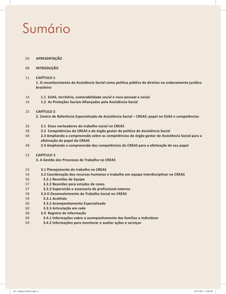 APRESENTAÇãO
INTRODUÇãO
CAPíTULO 1
1. O reconhecimento da Assistência Social como política pública de direitos no ordenamento jurídico
brasileiro
1.1 SUAS, território, vulnerabilidade social e risco pessoal e social
1.2 As Proteções Sociais Afiançadas pela Assistência Social
CAPíTULO 2
2. Centro de Referência Especializado de Assistência Social – CREAS: papel no SUAS e competências
2.1 Eixos norteadores do trabalho social no CREAS
2.2 Competências do CREAS e do órgão gestor da política de Assistência Social
2.3 Ampliando a compreensão sobre as competências do órgão gestor de Assistência Social para a
efetivação do papel do CREAS
2.4 Ampliando a compreensão das competências do CREAS para a efetivação de seu papel
CAPíTULO 3
3. A Gestão dos Processos de Trabalho no CREAS
3.1 Planejamento do trabalho no CREAS
3.2 Coordenação dos recursos humanos e trabalho em equipe interdisciplinar no CREAS
3.2.1 Reuniões de Equipe
3.2.2 Reuniões para estudos de casos
3.2.3 Supervisão e assessoria de profissional externo
3.3 O Desenvolvimento do Trabalho Social no CREAS
3.3.1 Acolhida
3.3.2 Acompanhamento Especializado
3.3.3 Articulação em rede
3.4 Registro de Informação
3.4.1 Informações sobre o acompanhamento das famílias e indivíduos
3.4.2 Informações para monitorar e avaliar ações e serviços
03
08
11
14
16
23
26
38
44
48
53
53
54
56
57
57
58
59
60
60
68
69
69
Sumário
04	-	Caderno	CREAS.indd			6 29/11/2011			16:02:40
 