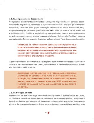 60
Orientações Técnicas:
3.3.2 Acompanhamento Especializado
Compreende atendimentos continuados e uma gama de possibilidades para seu desen-
volvimento, segundo as demandas e especificidades de cada situação (atendimentos
individuais, familiares e em grupo; orientação jurídico-social; visitas domiciliares, etc.).
Proporciona espaço de escuta qualificada e reflexão, além de suporte social, emocional
e jurídico-social às famílias e aos indivíduos acompanhados, visando ao empoderamen-
to, enfrentamento e construção de novas possibilidades de interação familiares e com o
contexto social. Tem como ponto de partida a elaboração do Plano de Acompanhamento.
Construído de forma conjunta com cada família/indivíduo, o
Plano de Acompanhamento deve delinear estratégias que serão
adotadas no decorrer do acompanhamento especializados, bem
como os compromissos de cada parte, em conformidade com as
especificidades das situações atendidas.
A periodicidade dos atendimentos e a duração do acompanhamento especializado serão
avaliadas pela equipe técnica do CREAS, considerando as demandas observadas e acor-
dos firmados com os usuários.
As famílias e indivíduos devem ter a possibilidade de participar
ativamente da construção do Plano de Acompanhamento, da
definição dos encaminhamentos e da periodicidade dos atendi-
mentos, para que o trabalho social no CREAS represente uma
proposta de trabalho viável, que faça sentido em sua trajetó-
ria de vida.
3.3.3 Articulação em rede
Identificadas as demandas cujo atendimento ultrapassem as competências do CREAS,
as famílias e indivíduos devem ser encaminhados para acessar serviços, programas e
benefícios da rede socioassistencial, das demais políticas públicas e órgãos de defesa de
direitos. Estes encaminhamentos devem ser monitorados, no sentido de verificar seus
As famílias e indivíduos devem ter a possibilidade de participar
ativamente da construção do Plano de Acompanhamento, da
definição dos encaminhamentos e da periodicidade dos atendi-
mentos, para que o trabalho social no CREAS represente uma
proposta de trabalho viável, que faça sentido em sua trajetó-
ria de vida.
04	-	Caderno	CREAS.indd			60 29/11/2011			16:02:57
 