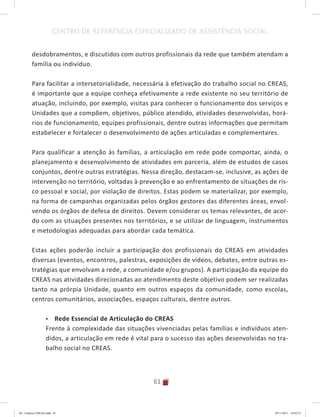 61
CENTRO DE REFERÊNCIA ESPECIALIZADO DE ASSISTÊNCIA SOCIAL
desdobramentos, e discutidos com outros profissionais da rede que também atendam a
família ou indivíduo.
Para facilitar a intersetorialidade, necessária à efetivação do trabalho social no CREAS,
é importante que a equipe conheça efetivamente a rede existente no seu território de
atuação, incluindo, por exemplo, visitas para conhecer o funcionamento dos serviços e
Unidades que a compõem, objetivos, público atendido, atividades desenvolvidas, horá-
rios de funcionamento, equipes profissionais, dentre outras informações que permitam
estabelecer e fortalecer o desenvolvimento de ações articuladas e complementares.
Para qualificar a atenção às famílias, a articulação em rede pode comportar, ainda, o
planejamento e desenvolvimento de atividades em parceria, além de estudos de casos
conjuntos, dentre outras estratégias. Nessa direção, destacam-se, inclusive, as ações de
intervenção no território, voltadas à prevenção e ao enfrentamento de situações de ris-
co pessoal e social, por violação de direitos. Estas podem se materializar, por exemplo,
na forma de campanhas organizadas pelos órgãos gestores das diferentes áreas, envol-
vendo os órgãos de defesa de direitos. Devem considerar os temas relevantes, de acor-
do com as situações presentes nos territórios, e se utilizar de linguagem, instrumentos
e metodologias adequadas para abordar cada temática.
Estas ações poderão incluir a participação dos profissionais do CREAS em atividades
diversas (eventos, encontros, palestras, exposições de vídeos, debates, entre outras es-
tratégias que envolvam a rede, a comunidade e/ou grupos). A participação da equipe do
CREAS nas atividades direcionadas ao atendimento deste objetivo podem ser realizadas
tanto na prórpia Unidade, quanto em outros espaços da comunidade, como escolas,
centros comunitários, associações, espaços culturais, dentre outros.
•	 Rede Essencial de Articulação do CREAS
Frente à complexidade das situações vivenciadas pelas famílias e indivíduos aten-
didos, a articulação em rede é vital para o sucesso das ações desenvolvidas no tra-
balho social no CREAS.
04	-	Caderno	CREAS.indd			61 29/11/2011			16:02:57
 