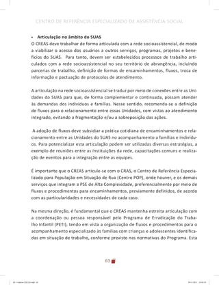 63
CENTRO DE REFERÊNCIA ESPECIALIZADO DE ASSISTÊNCIA SOCIAL
•	 Articulação no âmbito do SUAS
O CREAS deve trabalhar de forma articulada com a rede socioassistencial, de modo
a viabilizar o acesso dos usuários a outros serviços, programas, projetos e bene-
fícios do SUAS. Para tanto, devem ser estabelecidos processos de trabalho arti-
culados com a rede socioassistencial no seu território de abrangência, incluindo
parcerias de trabalho, definição de formas de encaminhamentos, fluxos, troca de
informação e pactuação de protocolos de atendimento.
A articulação na rede socioassistencial se traduz por meio de conexões entre as Uni-
dades do SUAS para que, de forma complementar e continuada, possam atender
às demandas dos indivíduos e famílias. Nesse sentido, recomenda-se a definição
de fluxos para o relacionamento entre essas Unidades, com vistas ao atendimento
integrado, evitando a fragmentação e/ou a sobreposição das ações.
A adoção de fluxos deve subsidiar a prática cotidiana de encaminhamentos e rela-
cionamento entre as Unidades do SUAS no acompanhamento a famílias e indivídu-
os. Para potencializar esta articulação podem ser utilizadas diversas estratégias, a
exemplo de reuniões entre as instituições da rede, capacitações comuns e realiza-
ção de eventos para a integração entre as equipes.
É importante que o CREAS articule-se com o CRAS, o Centro de Referência Especia-
lizado para População em Situação de Rua (Centro POP), onde houver, e os demais
serviços que integram a PSE de Alta Complexidade, preferencialmente por meio de
fluxos e procedimentos para encaminhamentos, previamente definidos, de acordo
com as particularidades e necessidades de cada caso.
Na mesma direção, é fundamental que o CREAS mantenha estreita articulação com
a coordenação ou pessoa responsável pelo Programa de Erradicação do Traba-
lho Infantil (PETI), tendo em vista a organização de fluxos e procedimentos para o
acompanhamento especializado às famílias com crianças e adolescentes identifica-
das em situação de trabalho, conforme previsto nas normativas do Programa. Esta
04	-	Caderno	CREAS.indd			63 29/11/2011			16:02:58
 