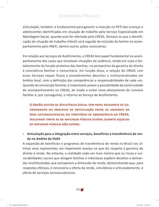 64
Orientações Técnicas:
articulação, também, é fundamental para garantir a inserção no PETI das crianças e
adolescentes identificadas em situação de trabalho pelo Serviço Especializado em
Abordagem Social, quando este for ofertado pelo CREAS. Destaca-se que a identifi-
cação da situação de trabalho infantil será seguida da inclusão da família no acom-
panhamento pelo PAEFI, dentre outras ações necessárias.
Em relação aos Serviços de Acolhimento, o CREAS tem papel fundamental no acom-
panhamento dos casos que envolvam situações de violência, tendo em vista o for-
talecimento da função protetiva das famílias, na perspectiva da garantia do direito
à convivência familiar e comunitária. Em função disso, a relação do CREAS com
esses Serviços requer fluxos e procedimentos descritos e institucionalizados em
âmbito local, com a definição das competências e responsabilidades de cada um.
Quando da reinserção familiar, é importante prever a possibilidade da continuidade
do acompanhamento no CREAS, de modo a evitar novo afastamento do convívio
familiar e, por conseguinte, o retorno ao Serviço de Acolhimento.
O órgão gestor de Assistência Social tem papel relevante de co-
ordenador do processo de articulação entre as unidades da
rede socioassistencial do território de abrangência do CREAS,
incluindo tanto as de natureza pública estatal quanto aquelas
de natureza pública não estatal.
•	 Articulação para a integração entre serviços, benefícios e transferência de ren-
da no âmbito do SUAS
A expansão de benefícios e programas de transferência de renda no Brasil nos úl-
timos anos representou um importante avanço no que diz respeito à garantia do
direito à renda. No entanto, a realidade cada vez mais mostra que os riscos e vul-
nerabilidades sociais que atingem famílias e indivíduos expõem desafios e deman-
das multifacetadas que extrapolam a dimensão da renda, demonstrando que, para
respostas efetivas, é necessária a oferta da renda, simultânea e articuladamente, à
oferta de serviços socioassistenciais.
04	-	Caderno	CREAS.indd			64 29/11/2011			16:02:58
 